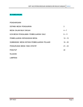 KPF 4023PENGURUSAN KURIKULUM BILIK DARJAH 2012
KPF 4023 Page 2
ISI KANDUNGAN:
PENGHARGAAN
DEFINISI MEDIA PENGAJARAN 3
MEDIA DALAM BILIK DARJAH 4 – 7
KON MEDIA PENGALAMAN PEMBELAJARAN DALE 8 – 11
PEMBELAJARAN BERASASKAN MEDIA 12 – 15
SUMBANGAN MEDIA KEPADA PEMBELAJARAN PELAJAR 16 – 20
PENGURUSAN MEDIA YANG EFEKTIF 21 – 23
PENUTUP 24
RUJUKAN
LAMPIRAN
 