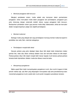 KPF 4023PENGURUSAN KURIKULUM BILIK DARJAH 2012
KPF 4023 Page 20
 Membuat pengajaran lebih tersusun
Mengikut pendekatan sistem, media adalah satu komponen dalam pembentukan
pengajaran. Untuk memuatkan media dalam pengajaran dan pembelajaran, pengajaran guru
perlu dirancang dengan sistematik terlebih dahulu supaya pengajaran lebih tersusun.
Berdasarkan pendekatan sistem juga peranan media dikaji, dilaksanakan, dinilai dan kemudian
dibaiki mengikut keperluan pelajar dan objektif pembelajaran.
 Memberi maklumat
Berbagai media yang didapati dari segi pembelajaran memang member maklumat seperti tv
pendidikan dan radio, filem, slaid dan sebagainya.
 Pembelajaran menjadi lebih dekat
Sesuatu perkara yang perlu dipelajari tetapi diluar bilik darjah boleh dirakamkan melalui
gambar foto, video atau ditulis ceritanya didalam buku dan kemudian dibawa ke bilik darjah.
Perkara-perkara diluar bilik darjah menjadi lebih hampir kepada murid kerana perkara-perkara
tersebut boleh dipindahkan didalam media dan dibawa masuk ke kelas.
 Memperkaya pengalaman
Media seperti filem boleh memperkayakan pengalaman murid. Jika murid di negara ini tidak
pernah melihat salji, satu filem yang ditayangkan menunjukkan salji serta persekitarannya akan
menambah pengalaman murid, seolah-olah murid sendiri mengalami persekitaran tersebut.
 