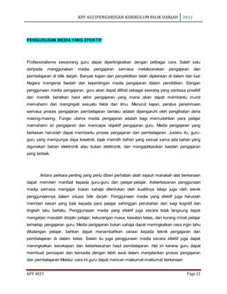 KPF 4023PENGURUSAN KURIKULUM BILIK DARJAH 2012
KPF 4023 Page 21
PENGURUSAN MEDIAYANG EFEKTIF
Profesionalisme seseorang guru dapat dipertingkatkan dengan pelbagai cara. Salah satu
daripada menggunakan media pengajaran semasa melaksanakan pengajaran dan
pembelajaran di bilik darjah. Banyak kajian dan penyelidikan telah dijalankan di dalam dan luar
Negara mengenai faedah dan kepentingan media pengajaran dalam pendidikan. Dengan
penggunaan media pengajaran, guru akan dapat dilihat sebagai seorang yang sentiasa proaktif
dan menitik beratkan hasil akhir pengajaran yang mana akan dapat membantu murid
memahami dan mengingati sesuatu fakta dan ilmu. Menurut kajian, peratus penerimaan
semasa proses pengajaran pembelajaran berlaku adalah dipengaruhi oleh penglibatan deria
masing-masing. Fungsi utama media pengajaran adalah bagi memudahkan para pelajar
memahami isi pengajaran dan mencapai objektif pengajaran guru. Media pengajaran yang
berkesan haruslah dapat membantu proses pengajaran dan pembelajaran. Justeru itu, guru-
guru yang mempunyai daya kreativiti, bijak memilih bahan yang sesuai sama ada bahan yang
digunakan bahan elektronik atau bukan elektronik, dan mengaplikasikan kaedah pengajaran
yang terbaik.
Antara perkara penting yang perlu diberi perhatian ialah sejauh manakah alat berkenaan
dapat memberi manfaat kepada guru-guru dan pelajar-pelajar. Keberkesanan penggunaan
media semasa mengajar bukan sahaja ditentukan oleh kualitinya tetapi juga oleh teknik
penggunaannya dalam situasi bilik darjah. Penggunaan media yang efektif juga haruslah
memberi kesan yang baik kepada para pelajar sehinggan perubahan dari segi kognitif dan
tingkah laku berlaku. Penggunaaan media yang efektif juga secara tidak langsung dapat
mengatasi masalah disiplin pelajar, kekurangan masa, kawalan kelas, dan kurang minat pelajar
terhadap pengajaran guru. Media pengajaran bukan sahaja dapat meningkatkan rasa ingin tahu
dikalangan pelajar, bahkan dapat menambahkan variasi kepada teknik pengajaran dan
pembelajaran di dalam kelas. Selain itu juga penggunaan media secara efektif juga dapat
meningkatkan kecekapan dan keberkesanan hasil pembelajaran. Hal ini kerana guru dapat
membuat persiapan dan bersedia dengan lebih awal dalam menjalankan proses pengajaran
dan pembelajaran.Melalui cara ini guru dapat mencari maklumat-maklumat berkenaan
 