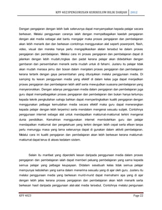 KPF 4023PENGURUSAN KURIKULUM BILIK DARJAH 2012
KPF 4023 Page 22
Dengan pengajaran dengan lebih baik seterusnya dapat menyampaikan kepada pelajar secara
berkesan. Melalui penggunaan caranya ialah dengan mempelbagaikan kaedah pengajaran
dengan alat media sebagai alat bantu mengajar maka proses pengajaran dan pembelajaran
akan lebih menarik dan dan berkesan contohnya menggunakan alat seperti powerpoint, flash,
video, visual dan mereka hanya perlu mengaplikasikan alatan tersebut ke dalam proses
pengajaran dan pembelajaran. Melalui cara ini proses pengajaran dan pembelajaran dapat di
jalankan dengan lebih mudah,ringkas dan padat kerana pelajar akan didedahkan dengan
gambaran dan persembahan menarik serta mudah untuk di fahami. Justeru itu pelajar tidak
akan mudah merasa jemu dan bosan dalam menjalani proses pengajaran dan pembelajaran
kerana tertarik dengan gaya persembahan yang ditunjukkan melalui penggunaan media. Di
samping itu kesan penggunaan media yang efektif di dalam kelas juga dapat menjadikan
proses pengajaran dan pembelajaran lebih aktif serta mewujudkan suasana pembelajaran yang
menyeronokkan. Dengan adanya penggunaan media dalam pengajaran dan pembelajaran juga
guru dapat mempelbagaikan proses pengajaran dan pembelajaran dan bukan hanya tertumpu
kepada teknik pengkuliahan sahaja bahkan dapat mempertingkatkan kualiti pengajaran dengan
menggunakan pelbagai kemudahan media secara efektif maka guru dapat menerangkan
kepada pelajar dengan lebih terperinci serta mendalam mengenai sesuatu subjek. Contohnya
penggunaan internet sebagai alat untuk mendapatkan maklumat-maklumat terkini mengenai
dunia pendidikan. Kemahiran menggunakan internet membolehkan guru dan pelajar
mendapatkan maklumat dan pengetahuan yang terkini dengan lebih cepat serta efisen tanpa
perlu menunggu masa yang lama seterusnya dapat di gunakan dalam aktiviti pembelajaran.
Melalui cara ini kualiti pengajaran dan pembelajaran akan lebih berkesan kerana maklumat-
maklumat dapat terus di akses kedalam sistem.
Selain itu manfaat yang diperolehi kesan daripada penggunaan media dalam proses
pengajaran dan pembelajaran ialah dapat memberi peluang pembelajaran yang sama kepada
semua pelajar yang pelbagai keupayaan. Didalam sesebuah kelas tidak semua pelajar
mempunyai kebolehan yang sama dalam menerima sesuatu yang di ajar oleh guru. Justeru itu
melalui penggunaan media yang berkesan murid-murid dapat memahami apa yang di ajar
dengan lebih jelas kerana proses pengajaran dan pembelajaran akan lebih menarik serta
berkesan hasil daripada penggunaan alat-alat media tersebut. Contohnya melalui pengunaan
 