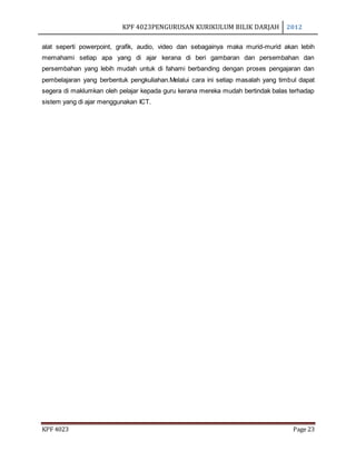 KPF 4023PENGURUSAN KURIKULUM BILIK DARJAH 2012
KPF 4023 Page 23
alat seperti powerpoint, grafik, audio, video dan sebagainya maka murid-murid akan lebih
memahami setiap apa yang di ajar kerana di beri gambaran dan persembahan dan
persembahan yang lebih mudah untuk di fahami berbanding dengan proses pengajaran dan
pembelajaran yang berbentuk pengkuliahan.Melalui cara ini setiap masalah yang timbul dapat
segera di maklumkan oleh pelajar kepada guru kerana mereka mudah bertindak balas terhadap
sistem yang di ajar menggunakan ICT.
 
