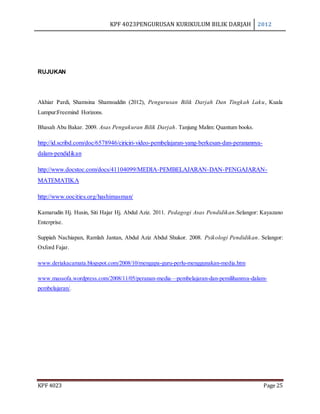 KPF 4023PENGURUSAN KURIKULUM BILIK DARJAH 2012
KPF 4023 Page 25
RUJUKAN
Akhiar Pardi, Shamsina Shamsuddin (2012), Pengurusan Bilik Darjah Dan Tingkah Laku, Kuala
Lumpur:Freemind Horizons.
Bhasah Abu Bakar. 2009. Asas Pengukuran Bilik Darjah. Tanjung Malim: Quantum books.
http://id.scribd.com/doc/6578946/ciriciri-video-pembelajaran-yang-berkesan-dan-peranannya-
dalam-pendidikan
http://www.docstoc.com/docs/41104099/MEDIA-PEMBELAJARAN-DAN-PENGAJARAN-
MATEMATIKA
http://www.oocities.org/hashimasman/
Kamarudin Hj. Husin, Siti Hajar Hj. Abdul Aziz. 2011. Pedagogi Asas Pendidikan.Selangor: Kayazano
Enterprise.
Suppiah Nachiapan, Ramlah Jantan, Abdul Aziz Abdul Shukor. 2008. Psikologi Pendidikan. Selangor:
Oxford Fajar.
www.deriakacamata.blogspot.com/2008/10/mengapa-guru-perlu-menggunakan-media.htm
www.massofa.wordpress.com/2008/11/05/peranan-media—pembelajaran-dan-pemilihannya-dalam-
pembelajaran/.
 
