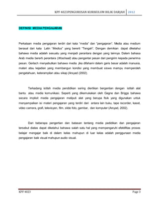 KPF 4023PENGURUSAN KURIKULUM BILIK DARJAH 2012
KPF 4023 Page 3
DEFINISI MEDIAPENGAJARAN
Perkataan media pengajaran terdiri dari kata “media” dan “pengajaran”. Media atau medium
berasal dari kata Latin “Medius” yang bererti “Tengah”. Dengan demikian dapat diketahui
bahawa media adalah sesuatu yang menjadi perantara dengan yang lainnya. Dalam bahasa
Arab media bererti perantara (Washaail) atau pengantar pesan dari pengirim kepada penerima
pesan. Gerlach menyebutkan bahawa media jika difahami dalam garis besar adalah manusia,
materi atau kejadian yang membangun kondisi yang membuat siswa mampu memperoleh
pengetahuan, keterampilan atau sikap (Arsyad (2002).
Terkadang istilah media pendidikan sering diertikan bergantian dengan istilah alat
bantu atau media komunikasi. Seperti yang dikemukakan oleh Gagne dan Briggs bahawa
secara implisit media pengajaran meliputi alat yang berupa fisik yang digunakan untuk
menyampaikan isi materi pengajaran yang terdiri dari antara lain buku, tape recorder, kaset,
video camera, grafi, televisyen, film, slide foto, gambar, dan komputer (Arsyad, 2002).
Dari beberapa pengertian dan batasan tentang media pedidikan dan pengajaran
tersebut diatas dapat diketahui bahawa salah satu hal yang mempengaruhi efektifitas proses
belajar mengajar baik di dalam kelas mahupun di luar kelas adalah penggunaan media
pengajaran baik visual mahupun audio visual.
 