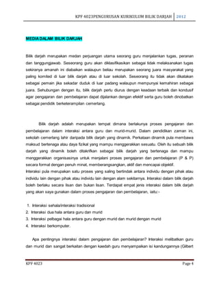 KPF 4023PENGURUSAN KURIKULUM BILIK DARJAH 2012
KPF 4023 Page 4
MEDIADALAM BILIK DARJAH
Bilik darjah merupakan medan perjuangan utama seorang guru menjalankan tugas, peranan
dan tanggungjawab. Seseorang guru akan diklasifikasikan sebagai tidak melaksanakan tugas
sekiranya amanah ini diabaikan walaupun beliau merupakan seorang juara masyarakat yang
paling komited di luar bilik darjah atau di luar sekolah. Seseorang itu tidak akan dikatakan
sebagai pemain jika sekadar duduk di luar padang walaupun mempunyai kemahiran sebagai
juara. Sehubungan dengan itu, bilik darjah perlu diurus dengan keadaan terbaik dan kondusif
agar pengajaran dan pembelajaran dapat dijalankan dengan efektif serta guru boleh dinobatkan
sebagai pendidik berketerampilan cemerlang.
Bilik darjah adalah merupakan tempat dimana berlakunya proses pengajaran dan
pembelajaran dalam interaksi antara guru dan murid-murid. Dalam pendidikan zaman ini,
sekolah cemerlang lahir daripada bilik darjah yang dinamik. Perkataan dinamik pula membawa
maksud bertenaga atau daya fizikal yang mampu menggerakkan sesuatu. Oleh itu sebuah bilik
darjah yang dinamik boleh ditakrifkan sebagai bilik darjah yang bertenaga dan mampu
menggerakkan organisasinya untuk menjalani proses pengajaran dan pembelajaran (P & P)
secara formal dengan penuh minat, memberangsangkan, aktif dan mencapai objektif.
Interaksi pula merupakan satu proses yang saling bertindak antara individu dengan pihak atau
individu lain dengan pihak atau individu lain dengan alam sekitarnya. Interaksi dalam bilik darjah
boleh berlaku secara lisan dan bukan lisan. Terdapat empat jenis interaksi dalam bilik darjah
yang akan saya gunakan dalam proses pengajaran dan pembelajaran, iaitu:-
1. Interaksi sehala/interaksi tradisional
2. Interaksi dua hala antara guru dan murid
3. Interaksi pelbagai hala antara guru dengan murid dan murid dengan murid
4. Interaksi berkomputer.
Apa pentingnya interaksi dalam pengajaran dan pembelajaran? Interaksi melibatkan guru
dan murid dan sangat berkaitan dengan kaedah guru menyampaikan isi kandungannya (Gilbert
 