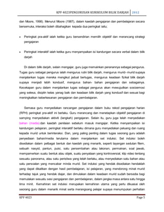 KPF 4023PENGURUSAN KURIKULUM BILIK DARJAH 2012
KPF 4023 Page 5
dan Moore, 1998). Menurut Moore (1987), dalam kaedah pengajaran dan pembelajaran secara
bersemuka, interaksi boleh dibahagikan kepada dua peringkat iaitu;
 Peringkat pra-aktif ialah ketika guru bersendirian memilih objektif dan merancang strategi
pengajaran
 Peringkat interaktif ialah ketika guru menyampaikan isi kandungan secara verbal dalam bilik
darjah
Di dalam bilik darjah, selain mengajar, guru juga memainkan peranannya sebagai pengurus.
Tugas guru sebagai pengurus ialah mengurus rutin bilik darjah, mengurus murid- murid supaya
menjalankan tugas mereka mengikut jadual bertugas, mengurus keadaan fizikal bilik darjah
supaya menjadi lebih kondusif, mengurus bahan- bahan pengajaran dan sebagainya.
Kecekapan guru dalam menjalankan tugas sebagai pengurus akan mewujudkan sosioemosi
yang selesa, disiplin kelas yanag baik dan keadaan bilik darjah yang kondusif dan sesuai bagi
meningkatkan keberkesanan pengajaran dan pembelajaran.
Semasa guru menyediakan rancangan pengajaran dalam buku rekod pengajaran harian
(RPH) peringkat pra-aktif ini berlaku. Guru merancang dan menetapkan objektif pengajaran di
samping menyediakan aktiviti (langkah) pengajaran. Selain itu, guru juga telah menyediakan
bahan (media) dan kaedah penilaian sebelum masuk mengajar. Ketika menyampaikan isi
kandungan pelajaran, peringkat interaktif berlaku dimana guru menyediakan peluang dan ruang
kepada murid untuk berinteraksi. Dan, yang paling penting dalam tugas seorang guru adalah
penyediaan bahan/media terutama dalam menjalankan set induksi. Set induksi boleh
disediakan dalam pelbagai bentuk dan kaedah yang menarik, seperti tayangan sedutan filem,
sebuah nasyid, pantun, puisi, satu persembahan atau lakonan, permainan, soal jawab,
mempamerkan suatu bentuk atau objek, suatu penyataan yang kontroversial, klip video tentang
sesuatu panorama, atau satu peristiwa yang telah berlaku, atau menyediakan satu bahan atau
satu persoalan yang mencabar minda murid. Set induksi yang hendak disediakan hendaklah
yang dapat dikaitkan dengan hasil pembelajaran, isi pelajaran, yang mendorong minat murid
terhadap tajuk yang hendak diajar, dan dimulakan dalam keadaan murid sudah bersedia bagi
memulakan sesuatu sesi pengajaran dan pembelajaran, dalam jangka masa antara satu hingga
lima minit. Kemahiran set induksi merupakan kemahiran utama yang perlu dikuasai oleh
seorang guru dalam menarik minat serta merangsang pelajar supaya menumpukan perhatian
 