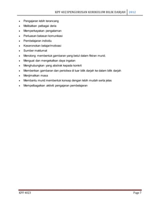 KPF 4023PENGURUSAN KURIKULUM BILIK DARJAH 2012
KPF 4023 Page 7
 Pengajaran lebih terancang
 Melibatkan pelbagai deria
 Memperkayakan pengalaman
 Perluasan batasan komunikasi
 Pembelajaran individu
 Keseronokan belajar/motivasi
 Sumber maklumat
 Menolong membentuk gambaran yang betul dalam fikiran murid.
 Menguat dan mengekalkan daya ingatan
 Menghubungkan yang abstrak kepada konkrit
 Memberikan gambaran dan peristiwa di luar bilik darjah ke dalam bilik darjah
 Menjimatkan masa
 Membantu murid membentuk konsep dengan lebih mudah serta jelas
 Mempelbagaikan aktiviti pengajaran pembelajaran
 