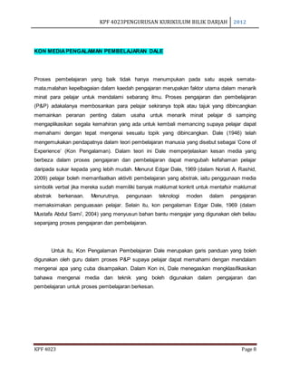 KPF 4023PENGURUSAN KURIKULUM BILIK DARJAH 2012
KPF 4023 Page 8
KON MEDIAPENGALAMAN PEMBELAJARAN DALE
Proses pembelajaran yang baik tidak hanya menumpukan pada satu aspek semata-
mata,malahan kepelbagaian dalam kaedah pengajaran merupakan faktor utama dalam menarik
minat para pelajar untuk mendalami sebarang ilmu. Proses pengajaran dan pembelajaran
(P&P) adakalanya membosankan para pelajar sekiranya topik atau tajuk yang dibincangkan
memainkan peranan penting dalam usaha untuk menarik minat pelajar di samping
mengaplikasikan segala kemahiran yang ada untuk kembali memancing supaya pelajar dapat
memahami dengan tepat mengenai sesuatu topik yang dibincangkan. Dale (1946) telah
mengemukakan pendapatnya dalam teori pembelajaran manusia yang disebut sebagai ‘Cone of
Experience’ (Kon Pengalaman). Dalam teori ini Dale memperjelaskan kesan media yang
berbeza dalam proses pengajaran dan pembelajaran dapat mengubah kefahaman pelajar
daripada sukar kepada yang lebih mudah. Menurut Edgar Dale, 1969 (dalam Noriati A. Rashid,
2009) pelajar boleh memanfaatkan aktiviti pembelajaran yang abstrak, iaitu penggunaan media
simbolik verbal jika mereka sudah memiliki banyak maklumat konkrit untuk mentafsir maklumat
abstrak berkenaan. Menurutnya, pengunaan teknologi moden dalam pengajaran
memaksimakan penguasaan pelajar. Selain itu, kon pengalaman Edgar Dale, 1969 (dalam
Mustafa Abdul Sami’, 2004) yang menyusun bahan bantu mengajar yang digunakan oleh beliau
sepanjang proses pengajaran dan pembelajaran.
Untuk itu, Kon Pengalaman Pembelajaran Dale merupakan garis panduan yang boleh
digunakan oleh guru dalam proses P&P supaya pelajar dapat memahami dengan mendalam
mengenai apa yang cuba disampaikan. Dalam Kon ini, Dale menegaskan mengklasifikasikan
bahawa mengenai media dan teknik yang boleh digunakan dalam pengajaran dan
pembelajaran untuk proses pembelajaran berkesan.
 