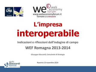 L’impresa 
interoperabile 
Indicazioni e riflessioni dall’indagine di campo 
WEF Romagna 2013-2014 
Giuseppe Giaccardi, Consulente di Strategia 
Ravenna 13 novembre 2014 
 