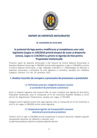 RAPORT DE EXPERTIZĂ ANTICORUPŢIE
la proiectul de lege pentru modificarea şi completarea unor acte
legislative (Legea nr.139/2010 privind dreptul de autor şi drepturile
conexe, Legea nr.114/2014 cu privire la Agenţia de Stat pentru
Proprietate Intelectuală)
Nr. ELO18/5055 din 24.05.2018
Prezentul raport de expertiză anticorupție a fost întocmit de Centrul Național Anticorupție al
Republicii Moldova în baza Legii nr.780/2001 privind actele legislative, a Legii nr.1104/2002 cu privire
la Centrul Național Anticorupție, a Legii integrității nr.82/2017 și a Metodologiei de efectuare a
expertizei anticorupție a proiectelor de acte legislative și normative, aprobată prin Hotărârea
Colegiului Centrului nr.6 din 20 octombrie 2017.
Autor al iniţiativei legislative este Guvernul RM, iar autor nemijlocit este Agenţia de Stat pentru
Proprietate Intelectuală, ceea ce corespunde art.73 din Constituția Republicii Moldova și art.47
alin.(3) din Regulamentul Parlamentului, aprobat prin Legea nr.797/1996.
Categoria actului legislativ propus este Lege organică, ceea ce corespunde art.72 din Constituție și
art.6-11 din Legea nr.780/2001 privind actele legislative.
I. Analiza riscurilor de corupere a procesului de promovare a proiectului
I.1. Pertinența autorului, categoriei propuse a actului
și a procedurii de promovare a proiectului
Conform art.8 al Legii nr.239/2008 privind transparenţa în procesul decizional "etapele asigurării
transparenţei procesului de elaborare a deciziilor sunt:
a) informarea publicului referitor la iniţierea elaborării deciziei;
I.2. Respectarea rigorilor de transparenţă în procesul
decizional la promovarea proiectului
1
 
