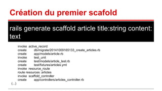 Création du premier scafold 
rails generate scaffold article title:string content: 
text 
invoke active_record 
create db/migrate/20141009165133_create_articles.rb 
create app/models/article.rb 
invoke test_unit 
create test/models/article_test.rb 
create test/fixtures/articles.yml 
invoke resource_route 
route resources :articles 
invoke scaffold_controller 
create app/controllers/articles_controller.rb 
(...) 
 