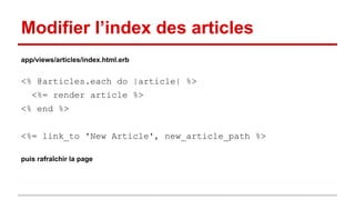 Modifier l’index des articles 
app/views/articles/index.html.erb 
<% @articles.each do |article| %> 
<%= render article %> 
<% end %> 
<%= link_to 'New Article', new_article_path %> 
puis rafraîchir la page 
 