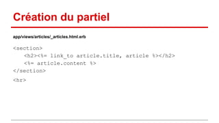 Création du partiel 
app/views/articles/_articles.html.erb 
<section> 
<h2><%= link_to article.title, article %></h2> 
<%= article.content %> 
</section> 
<hr> 
 