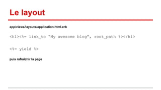 Le layout 
app/views/layouts/application.html.erb 
<h1><%= link_to “My awesome blog”, root_path %></h1> 
<%= yield %> 
puis rafraîchir la page 
 