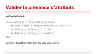 Valider la présence d’attributs 
app/models/article.rb 
class Article < ActiveRecord::Base 
default_scope { order(“created_at DESC”) } 
validates_presence_of :title 
validates_presence_of :content 
end 
puis tenter d’ajouter un article sans titre et/ou sans contenu 
 