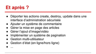 Et après ? 
● Déporter les actions create, destroy, update dans une 
interface d’administration sécurisée 
● Ajouter un système de commentaire 
● Gérer la mise en page des articles 
● Gérer l’ajout d’image/vidéo 
● Implémenter un système de pagination 
● Gestion multi-utilisateur 
● Gestion d’état (en ligne/hors ligne) 
● ... 
 