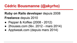 Cédric Bousmanne (@akyrho) 
Ruby on Rails developer depuis 2008 
Freelance depuis 2010 
● Pepper & Koffee (2008 - 2012) 
● 2houses.com (fév. 2012 - mars 2014) 
● Apptweak.com (depuis mars 2014) 
 
