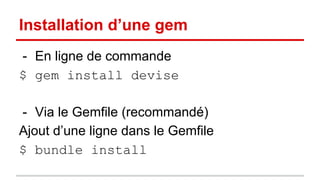 Installation d’une gem 
- En ligne de commande 
$ gem install devise 
- Via le Gemfile (recommandé) 
Ajout d’une ligne dans le Gemfile 
$ bundle install 
 