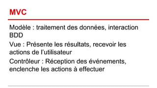MVC 
Modèle : traitement des données, interaction 
BDD 
Vue : Présente les résultats, recevoir les 
actions de l’utilisateur 
Contrôleur : Réception des événements, 
enclenche les actions à effectuer 
 