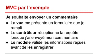 MVC par l’exemple 
Je souhaite envoyer un commentaire 
● La vue me présente un formulaire que je 
rempli 
● Le contrôleur réceptionne la requête 
lorsque j’ai envoyé mon commentaire 
● Le modèle valide les informations reçues 
avant de les enregistrer 
 