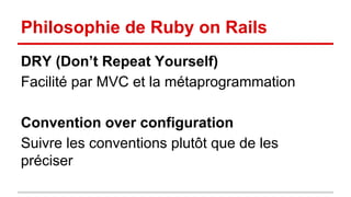 Philosophie de Ruby on Rails 
DRY (Don’t Repeat Yourself) 
Facilité par MVC et la métaprogrammation 
Convention over configuration 
Suivre les conventions plutôt que de les 
préciser 
 