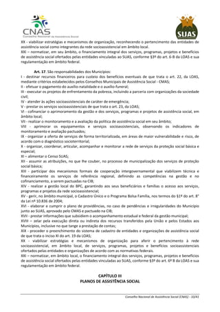 Conselho Nacional de Assistência Social (CNAS) - 10/41
XX - viabilizar estratégias e mecanismos de organização, reconhecendo o pertencimento das entidades de
assistência social como integrantes da rede socioassistencial em âmbito local.
XXI – normatizar, em seu âmbito, o financiamento integral dos serviços, programas, projetos e benefícios
de assistência social ofertados pelas entidades vinculadas ao SUAS, conforme §3º do art. 6-B da LOAS e sua
regulamentação em âmbito federal.
Art. 17. São responsabilidades dos Municípios:
I - destinar recursos financeiros para custeio dos benefícios eventuais de que trata o art. 22, da LOAS,
mediante critérios estabelecidos pelos Conselhos Municipais de Assistência Social - CMAS;
II - efetuar o pagamento do auxílio-natalidade e o auxílio-funeral;
III - executar os projetos de enfrentamento da pobreza, incluindo a parceria com organizações da sociedade
civil;
IV - atender às ações socioassistenciais de caráter de emergência;
V - prestar os serviços socioassistenciais de que trata o art. 23, da LOAS;
VI - cofinanciar o aprimoramento da gestão e dos serviços, programas e projetos de assistência social, em
âmbito local;
VII - realizar o monitoramento e a avaliação da política de assistência social em seu âmbito;
VIII - aprimorar os equipamentos e serviços socioassistenciais, observando os indicadores de
monitoramento e avaliação pactuados;
IX - organizar a oferta de serviços de forma territorializada, em áreas de maior vulnerabilidade e risco, de
acordo com o diagnóstico socioterritorial;
X - organizar, coordenar, articular, acompanhar e monitorar a rede de serviços da proteção social básica e
especial;
XI – alimentar o Censo SUAS;
XII - assumir as atribuições, no que lhe couber, no processo de municipalização dos serviços de proteção
social básica;
XIII - participar dos mecanismos formais de cooperação intergovernamental que viabilizem técnica e
financeiramente os serviços de referência regional, definindo as competências na gestão e no
cofinanciamento, a serem pactuadas na CIB;
XIV - realizar a gestão local do BPC, garantindo aos seus beneficiários e famílias o acesso aos serviços,
programas e projetos da rede socioassistencial;
XV - gerir, no âmbito municipal, o Cadastro Único e o Programa Bolsa Família, nos termos do §1º do art. 8°
da Lei nº 10.836 de 2004;
XVI - elaborar e cumprir o plano de providências, no caso de pendências e irregularidades do Município
junto ao SUAS, aprovado pelo CMAS e pactuado na CIB;
XVII - prestar informações que subsidiem o acompanhamento estadual e federal da gestão municipal;
XVIII – zelar pela execução direta ou indireta dos recursos transferidos pela União e pelos Estados aos
Municípios, inclusive no que tange a prestação de contas;
XIX - proceder o preenchimento do sistema de cadastro de entidades e organizações de assistência social
de que trata o inciso XI do art. 19 da LOAS;
XX - viabilizar estratégias e mecanismos de organização para aferir o pertencimento à rede
socioassistencial, em âmbito local, de serviços, programas, projetos e benefícios socioassistenciais
ofertados pelas entidades e organizações de acordo com as normativas federais.
XXI – normatizar, em âmbito local, o financiamento integral dos serviços, programas, projetos e benefícios
de assistência social ofertados pelas entidades vinculadas ao SUAS, conforme §3º do art. 6º B da LOAS e sua
regulamentação em âmbito federal.
CAPÍTULO III
PLANOS DE ASSISTÊNCIA SOCIAL
 