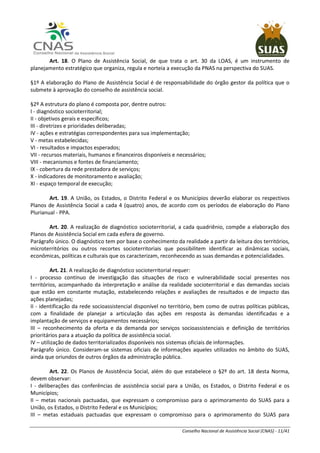 Conselho Nacional de Assistência Social (CNAS) - 11/41
Art. 18. O Plano de Assistência Social, de que trata o art. 30 da LOAS, é um instrumento de
planejamento estratégico que organiza, regula e norteia a execução da PNAS na perspectiva do SUAS.
§1º A elaboração do Plano de Assistência Social é de responsabilidade do órgão gestor da política que o
submete à aprovação do conselho de assistência social.
§2º A estrutura do plano é composta por, dentre outros:
I - diagnóstico socioterritorial;
II - objetivos gerais e específicos;
III - diretrizes e prioridades deliberadas;
IV - ações e estratégias correspondentes para sua implementação;
V - metas estabelecidas;
VI - resultados e impactos esperados;
VII - recursos materiais, humanos e financeiros disponíveis e necessários;
VIII - mecanismos e fontes de financiamento;
IX - cobertura da rede prestadora de serviços;
X - indicadores de monitoramento e avaliação;
XI - espaço temporal de execução;
Art. 19. A União, os Estados, o Distrito Federal e os Municípios deverão elaborar os respectivos
Planos de Assistência Social a cada 4 (quatro) anos, de acordo com os períodos de elaboração do Plano
Plurianual - PPA.
Art. 20. A realização de diagnóstico socioterritorial, a cada quadriênio, compõe a elaboração dos
Planos de Assistência Social em cada esfera de governo.
Parágrafo único. O diagnóstico tem por base o conhecimento da realidade a partir da leitura dos territórios,
microterritórios ou outros recortes socioterritoriais que possibilitem identificar as dinâmicas sociais,
econômicas, políticas e culturais que os caracterizam, reconhecendo as suas demandas e potencialidades.
Art. 21. A realização de diagnóstico socioterritorial requer:
I - processo contínuo de investigação das situações de risco e vulnerabilidade social presentes nos
territórios, acompanhado da interpretação e análise da realidade socioterritorial e das demandas sociais
que estão em constante mutação, estabelecendo relações e avaliações de resultados e de impacto das
ações planejadas;
II - identificação da rede socioassistencial disponível no território, bem como de outras políticas públicas,
com a finalidade de planejar a articulação das ações em resposta às demandas identificadas e a
implantação de serviços e equipamentos necessários;
III – reconhecimento da oferta e da demanda por serviços socioassistenciais e definição de territórios
prioritários para a atuação da política de assistência social.
IV – utilização de dados territorializados disponíveis nos sistemas oficiais de informações.
Parágrafo único. Consideram-se sistemas oficiais de informações aqueles utilizados no âmbito do SUAS,
ainda que oriundos de outros órgãos da administração pública.
Art. 22. Os Planos de Assistência Social, além do que estabelece o §2º do art. 18 desta Norma,
devem observar:
I - deliberações das conferências de assistência social para a União, os Estados, o Distrito Federal e os
Municípios;
II – metas nacionais pactuadas, que expressam o compromisso para o aprimoramento do SUAS para a
União, os Estados, o Distrito Federal e os Municípios;
III – metas estaduais pactuadas que expressam o compromisso para o aprimoramento do SUAS para
 