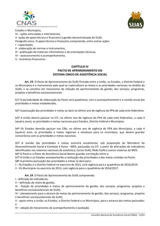 Conselho Nacional de Assistência Social (CNAS) - 12/41
Estados e Municípios;
IV – ações articuladas e intersetoriais;
V- ações de apoio técnico e financeiro à gestão descentralizada do SUAS.
Parágrafo único. O apoio técnico e financeiro compreende, entre outras ações:
I - capacitação;
II - elaboração de normas e instrumentos;
III - publicação de materiais informativos e de orientações técnicas;
IV – assessoramento e acompanhamento;
V - incentivos financeiros.
CAPÍTULO IV
PACTO DE APRIMORAMENTO DO
SISTEMA ÚNICO DE ASSISTÊNCIA SOCIAL
Art. 23. O Pacto de Aprimoramento do SUAS firmado entre a União, os Estados, o Distrito Federal e
os Municípios é o instrumento pelo qual se materializam as metas e as prioridades nacionais no âmbito do
SUAS, e se constitui em mecanismo de indução do aprimoramento da gestão, dos serviços, programas,
projetos e benefícios socioassistenciais.
§1º A periodicidade de elaboração do Pacto será quadrienal, com o acompanhamento e a revisão anual das
prioridades e metas estabelecidas.
§2º A pactuação das prioridades e metas se dará no último ano de vigência do PPA de cada ente federativo.
§3º A União deverá pactuar na CIT, no último ano de vigência do PPA de cada ente federativo, a cada 4
(quatro anos), as prioridades e metas nacionais para Estados, Distrito Federal e Municípios.
§4º Os Estados deverão pactuar nas CIBs, no último ano de vigência do PPA dos Municípios, a cada 4
(quatro) anos, as prioridades e metas regionais e estaduais para os municípios, que devem guardar
consonância com as prioridades e metas nacionais.
§5º A revisão das prioridades e metas ocorrerá anualmente, sob proposição do Ministério do
Desenvolvimento Social e Combate à Fome - MDS, pactuadas na CIT, a partir de alterações de indicadores
identificados nos sistemas nacionais de estatística, Censo SUAS, Rede SUAS e outros sistemas do MDS.
§6º O Pacto e o Plano de Assistência Social devem guardar correlação entre si.
§7º A União e os Estados acompanharão a realização das prioridades e das metas contidas no Pacto.
§8º A primeira pactuação das prioridades e metas se dará para:
I – Os Estados e o Distrito Federal no exercício de 2015, com vigência para o quadriênio de 2016/2019.
II - Os Municípios no exercício de 2013, com vigência para o quadriênio de 2014/2017.
Art. 24. O Pacto de Aprimoramento do SUAS compreende:
I - definição de indicadores;
II – definição de níveis de gestão;
III - fixação de prioridades e metas de aprimoramento da gestão, dos serviços, programas, projetos e
benefícios socioassistenciais do SUAS;
IV – planejamento para o alcance de metas de aprimoramento da gestão, dos serviços, programas, projetos
e benefícios socioassistenciais do SUAS;
V - apoio entre a União, os Estados, o Distrito Federal e os Municípios, para o alcance das metas pactuadas;
e
VI – adoção de mecanismos de acompanhamento e avaliação.
 