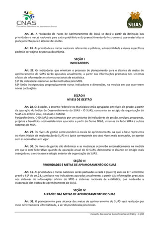 Conselho Nacional de Assistência Social (CNAS) - 13/41
Art. 25. A realização do Pacto de Aprimoramento do SUAS se dará a partir da definição das
prioridades e metas nacionais para cada quadriênio e do preenchimento do instrumento que materializa o
planejamento para o alcance das metas.
Art. 26. As prioridades e metas nacionais referentes a públicos, vulnerabilidade e riscos específicos
poderão ser objeto de pactuação própria.
SEÇÃO I
INDICADORES
Art. 27. Os indicadores que orientam o processo de planejamento para o alcance de metas de
aprimoramento do SUAS serão apurados anualmente, a partir das informações prestadas nos sistemas
oficiais de informações e sistemas nacionais de estatística.
§1º Os indicadores nacionais serão instituídos pelo MDS.
§2º Serão incorporados progressivamente novos indicadores e dimensões, na medida em que ocorrerem
novas pactuações.
SEÇÃO II
NÍVEIS DE GESTÃO
Art. 28. Os Estados, o Distrito Federal e os Municípios serão agrupados em níveis de gestão, a partir
da apuração do Índice de Desenvolvimento do SUAS - ID SUAS, consoante ao estágio de organização do
SUAS em âmbito local, estadual e distrital.
Parágrafo único. O ID SUAS será composto por um conjunto de indicadores de gestão, serviços, programas,
projetos e benefícios socioassistenciais apurados a partir do Censo SUAS, sistemas da Rede SUAS e outros
sistemas do MDS.
Art. 29. Os níveis de gestão correspondem à escala de aprimoramento, na qual a base representa
os níveis iniciais de implantação do SUAS e o ápice corresponde aos seus níveis mais avançados, de acordo
com as normativas em vigor.
Art. 30. Os níveis de gestão são dinâmicos e as mudanças ocorrerão automaticamente na medida
em que o ente federativo, quando da apuração anual do ID SUAS, demonstrar o alcance de estágio mais
avançado ou o retrocesso a estágio anterior de organização do SUAS.
SEÇÃO III
PRIORIDADES E METAS DE APRIMORAMENTO DO SUAS
Art. 31. As prioridades e metas nacionais serão pactuadas a cada 4 (quatro) anos na CIT, conforme
prevê o §1º do art.23, com base nos indicadores apurados anualmente, a partir das informações prestadas
nos sistemas de informações oficiais do MDS e sistemas nacionais de estatística, que nortearão a
elaboração dos Pactos de Aprimoramento do SUAS.
SEÇÃO IV
ALCANCE DAS METAS DE APRIMORAMENTO DO SUAS
Art. 32. O planejamento para alcance das metas de aprimoramento do SUAS será realizado por
meio de ferramenta informatizada, a ser disponibilizada pela União.
 