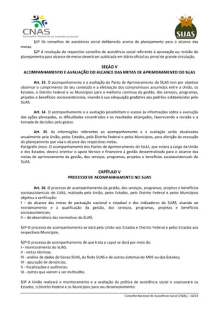 Conselho Nacional de Assistência Social (CNAS) - 14/41
§1º Os conselhos de assistência social deliberarão acerca do planejamento para o alcance das
metas.
§2º A resolução do respectivo conselho de assistência social referente à aprovação ou revisão do
planejamento para alcance de metas deverá ser publicada em diário oficial ou jornal de grande circulação.
SEÇÃO V
ACOMPANHAMENTO E AVALIAÇÃO DO ALCANCE DAS METAS DE APRIMORAMENTO DO SUAS
Art. 33. O acompanhamento e a avaliação do Pacto de Aprimoramento do SUAS tem por objetivo
observar o cumprimento do seu conteúdo e a efetivação dos compromissos assumidos entre a União, os
Estados, o Distrito Federal e os Municípios para a melhoria contínua da gestão, dos serviços, programas,
projetos e benefícios socioassistenciais, visando à sua adequação gradativa aos padrões estabelecidos pelo
SUAS.
Art. 34. O acompanhamento e a avaliação possibilitam o acesso às informações sobre a execução
das ações planejadas, as dificuldades encontradas e os resultados alcançados, favorecendo a revisão e a
tomada de decisões pelo gestor.
Art. 35. As informações referentes ao acompanhamento e à avaliação serão atualizadas
anualmente pela União, pelos Estados, pelo Distrito Federal e pelos Municípios, para aferição da execução
do planejamento que visa o alcance das respectivas metas.
Parágrafo único. O acompanhamento dos Pactos de Aprimoramento do SUAS, que estará a cargo da União
e dos Estados, deverá orientar o apoio técnico e financeiro à gestão descentralizada para o alcance das
metas de aprimoramento da gestão, dos serviços, programas, projetos e benefícios socioassistenciais do
SUAS.
CAPÍTULO V
PROCESSO DE ACOMPANHAMENTO NO SUAS
Art. 36. O processo de acompanhamento da gestão, dos serviços, programas, projetos e benefícios
socioassistenciais do SUAS, realizado pela União, pelos Estados, pelo Distrito Federal e pelos Municípios
objetiva a verificação:
I – do alcance das metas de pactuação nacional e estadual e dos indicadores do SUAS, visando ao
reordenamento e à qualificação da gestão, dos serviços, programas, projetos e benefícios
socioassistenciais;
II – da observância das normativas do SUAS.
§1º O processo de acompanhamento se dará pela União aos Estados e Distrito Federal e pelos Estados aos
respectivos Municípios.
§2º O processo de acompanhamento de que trata o caput se dará por meio do:
I - monitoramento do SUAS;
II - visitas técnicas;
III - análise de dados do Censo SUAS, da Rede SUAS e de outros sistemas do MDS ou dos Estados;
IV - apuração de denúncias;
V - fiscalizações e auditorias;
VI - outros que vierem a ser instituídos.
§3º A União realizará o monitoramento e a avaliação da política de assistência social e assessorará os
Estados, o Distrito Federal e os Municípios para seu desenvolvimento.
 