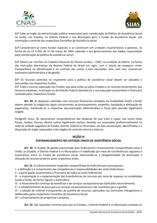 Conselho Nacional de Assistência Social (CNAS) - 18/41
§1º Cabe ao órgão da administração pública responsável pela coordenação da Política de Assistência Social
na União, nos Estados, no Distrito Federal e nos Municípios gerir o Fundo de Assistência Social, sob
orientação e controle dos respectivos Conselhos de Assistência Social.
§2º Caracterizam-se como fundos especiais e se constituem em unidades orçamentárias e gestoras, na
forma da Lei nº 4.320, de 17 de março de 1964, cabendo o seu gerenciamento aos órgãos responsáveis
pela coordenação da política de assistência social.
§3º Devem ser inscritos no Cadastro Nacional de Pessoa Jurídica – CNPJ, na condição de Matriz, na forma
das Instruções Normativas da Receita Federal do Brasil em vigor, com o intuito de assegurar maior
transparência na identificação e no controle das contas a eles vinculadas, sem, com isso, caracterizar
autonomia administrativa e de gestão.
§4º Os recursos previstos no orçamento para a política de assistência social devem ser alocados e
executados nos respectivos fundos.
§5º Todo o recurso repassado aos Fundos seja pela União ou pelos Estados e os recursos provenientes dos
tesouros estaduais, municipais ou do Distrito Federal deverão ter a sua execução orçamentária e financeira
realizada pelos respectivos fundos.
Art. 49. As despesas realizadas com recursos financeiros recebidos na modalidade fundo a fundo
devem atender às exigências legais concernentes ao processamento, empenho, liquidação e efetivação do
pagamento, mantendo-se a respectiva documentação administrativa e fiscal pelo período legalmente
exigido.
Parágrafo único. Os documentos comprobatórios das despesas de que trata o caput, tais como notas
fiscais, recibos, faturas, dentre outros legalmente aceitos, deverão ser arquivados preferencialmente na
sede da unidade pagadora do Estado, Distrito Federal ou Município, em boa conservação, identificados e à
disposição do órgão repassador e dos órgãos de controle interno e externo.
SEÇÃO III
COFINANCIAMENTO NO SISTEMA ÚNICO DE ASSISTÊNCIA SOCIAL
Art. 50. O modelo de gestão preconizado pelo SUAS prevê o financiamento compartilhado entre a
União, os Estados, o Distrito Federal e os Municípios e é viabilizado por meio de transferências regulares e
automáticas entre os fundos de assistência social, observando-se a obrigatoriedade da destinação e
alocação de recursos próprios pelos respectivos entes.
Art. 51. O cofinanciamento na gestão compartilhada do SUAS tem por pressupostos:
I - a definição e o cumprimento das competências e responsabilidades dos entes federativos;
II - a participação orçamentária e financeira de todos os entes federativos;
III - a implantação e a implementação das transferências de recursos por meio de repasses na modalidade
fundo a fundo, de forma regular e automática;
IV - o financiamento contínuo de benefícios e de serviços socioassistenciais tipificados nacionalmente;
V - o estabelecimento de pisos para os serviços socioassistenciais e de incentivos para a gestão;
VI - a adoção de critérios transparentes de partilha de recursos, pactuados nas Comissões Intergestores e
deliberados pelos respectivos Conselhos de Assistência Social;
VII - o financiamento de programas e projetos.
Art. 52. São requisitos mínimos para que os Estados, o Distrito Federal e os Municípios recebam os
 