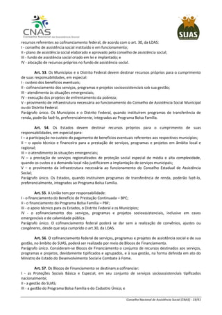 Conselho Nacional de Assistência Social (CNAS) - 19/41
recursos referentes ao cofinanciamento federal, de acordo com o art. 30, da LOAS:
I - conselho de assistência social instituído e em funcionamento;
II - plano de assistência social elaborado e aprovado pelo conselho de assistência social;
III - fundo de assistência social criado em lei e implantado; e
IV - alocação de recursos próprios no fundo de assistência social.
Art. 53. Os Municípios e o Distrito Federal devem destinar recursos próprios para o cumprimento
de suas responsabilidades, em especial:
I - custeio dos benefícios eventuais;
II - cofinanciamento dos serviços, programas e projetos socioassistenciais sob sua gestão;
III - atendimento às situações emergenciais;
IV - execução dos projetos de enfrentamento da pobreza;
V - provimento de infraestrutura necessária ao funcionamento do Conselho de Assistência Social Municipal
ou do Distrito Federal.
Parágrafo único. Os Municípios e o Distrito Federal, quando instituírem programas de transferência de
renda, poderão fazê-lo, preferencialmente, integrados ao Programa Bolsa Família.
Art. 54. Os Estados devem destinar recursos próprios para o cumprimento de suas
responsabilidades, em especial para:
I – a participação no custeio do pagamento de benefícios eventuais referentes aos respectivos municípios;
II – o apoio técnico e financeiro para a prestação de serviços, programas e projetos em âmbito local e
regional;
III – o atendimento às situações emergenciais;
IV – a prestação de serviços regionalizados de proteção social especial de média e alta complexidade,
quando os custos e a demanda local não justificarem a implantação de serviços municipais;
V – o provimento da infraestrutura necessária ao funcionamento do Conselho Estadual de Assistência
Social;
Parágrafo único. Os Estados, quando instituírem programas de transferência de renda, poderão fazê-lo,
preferencialmente, integrados ao Programa Bolsa Família.
Art. 55. A União tem por responsabilidade:
I - o financiamento do Benefício de Prestação Continuada – BPC;
II - o financiamento do Programa Bolsa Família – PBF;
III - o apoio técnico para os Estados, o Distrito Federal e os Municípios;
IV - o cofinanciamento dos serviços, programas e projetos socioassistenciais, inclusive em casos
emergenciais e de calamidade pública.
Parágrafo único. O cofinanciamento federal poderá se dar sem a realização de convênios, ajustes ou
congêneres, desde que seja cumprido o art.30, da LOAS.
Art. 56. O cofinanciamento federal de serviços, programas e projetos de assistência social e de sua
gestão, no âmbito do SUAS, poderá ser realizado por meio de Blocos de Financiamento.
Parágrafo único. Consideram-se Blocos de Financiamento o conjunto de recursos destinados aos serviços,
programas e projetos, devidamente tipificados e agrupados, e à sua gestão, na forma definida em ato do
Ministro de Estado do Desenvolvimento Social e Combate à Fome.
Art. 57. Os Blocos de Financiamento se destinam a cofinanciar:
I - as Proteções Sociais Básica e Especial, em seu conjunto de serviços socioassistenciais tipificados
nacionalmente;
II - a gestão do SUAS;
III - a gestão do Programa Bolsa Família e do Cadastro Único; e
 