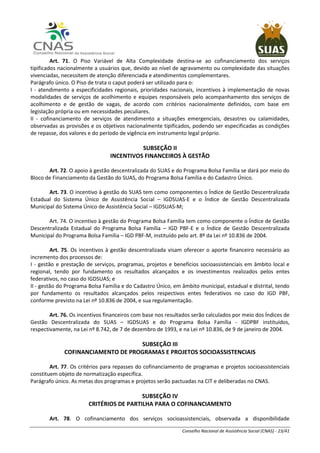 Conselho Nacional de Assistência Social (CNAS) - 23/41
Art. 71. O Piso Variável de Alta Complexidade destina-se ao cofinanciamento dos serviços
tipificados nacionalmente a usuários que, devido ao nível de agravamento ou complexidade das situações
vivenciadas, necessitem de atenção diferenciada e atendimentos complementares.
Parágrafo único. O Piso de trata o caput poderá ser utilizado para o:
I - atendimento a especificidades regionais, prioridades nacionais, incentivos à implementação de novas
modalidades de serviços de acolhimento e equipes responsáveis pelo acompanhamento dos serviços de
acolhimento e de gestão de vagas, de acordo com critérios nacionalmente definidos, com base em
legislação própria ou em necessidades peculiares.
II - cofinanciamento de serviços de atendimento a situações emergenciais, desastres ou calamidades,
observadas as provisões e os objetivos nacionalmente tipificados, podendo ser especificadas as condições
de repasse, dos valores e do período de vigência em instrumento legal próprio.
SUBSEÇÃO II
INCENTIVOS FINANCEIROS À GESTÃO
Art. 72. O apoio à gestão descentralizada do SUAS e do Programa Bolsa Família se dará por meio do
Bloco de Financiamento da Gestão do SUAS, do Programa Bolsa Família e do Cadastro Único.
Art. 73. O incentivo à gestão do SUAS tem como componentes o Índice de Gestão Descentralizada
Estadual do Sistema Único de Assistência Social – IGDSUAS-E e o Índice de Gestão Descentralizada
Municipal do Sistema Único de Assistência Social – IGDSUAS-M;
Art. 74. O incentivo à gestão do Programa Bolsa Família tem como componente o Índice de Gestão
Descentralizada Estadual do Programa Bolsa Família – IGD PBF-E e o Índice de Gestão Descentralizada
Municipal do Programa Bolsa Família – IGD PBF-M, instituído pelo art. 8º da Lei nº 10.836 de 2004.
Art. 75. Os incentivos à gestão descentralizada visam oferecer o aporte financeiro necessário ao
incremento dos processos de:
I - gestão e prestação de serviços, programas, projetos e benefícios socioassistenciais em âmbito local e
regional, tendo por fundamento os resultados alcançados e os investimentos realizados pelos entes
federativos, no caso do IGDSUAS; e
II - gestão do Programa Bolsa Família e do Cadastro Único, em âmbito municipal, estadual e distrital, tendo
por fundamento os resultados alcançados pelos respectivos entes federativos no caso do IGD PBF,
conforme previsto na Lei nº 10.836 de 2004, e sua regulamentação.
Art. 76. Os incentivos financeiros com base nos resultados serão calculados por meio dos Índices de
Gestão Descentralizada do SUAS – IGDSUAS e do Programa Bolsa Família - IGDPBF instituídos,
respectivamente, na Lei nº 8.742, de 7 de dezembro de 1993, e na Lei nº 10.836, de 9 de janeiro de 2004.
SUBSEÇÃO III
COFINANCIAMENTO DE PROGRAMAS E PROJETOS SOCIOASSISTENCIAIS
Art. 77. Os critérios para repasses do cofinanciamento de programas e projetos socioassistenciais
constituem objeto de normatização específica.
Parágrafo único. As metas dos programas e projetos serão pactuadas na CIT e deliberadas no CNAS.
SUBSEÇÃO IV
CRITÉRIOS DE PARTILHA PARA O COFINANCIAMENTO
Art. 78. O cofinanciamento dos serviços socioassistenciais, observada a disponibilidade
 