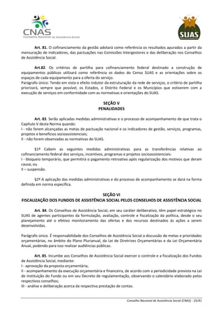 Conselho Nacional de Assistência Social (CNAS) - 25/41
Art. 81. O cofinanciamento da gestão adotará como referência os resultados apurados a partir da
mensuração de indicadores, das pactuações nas Comissões Intergestores e das deliberação nos Conselhos
de Assistência Social.
Art.82. Os critérios de partilha para cofinanciamento federal destinado a construção de
equipamentos públicos utilizará como referência os dados do Censo SUAS e as orientações sobre os
espaços de cada equipamento para a oferta do serviço.
Parágrafo único: Tendo em vista o efeito indutor da estruturação da rede de serviços, o critério de partilha
priorizará, sempre que possível, os Estados, o Distrito Federal e os Municípios que estiverem com a
execução de serviços em conformidade com as normativas e orientações do SUAS.
SEÇÃO V
PENALIDADES
Art. 83. Serão aplicadas medidas administrativas e o processo de acompanhamento de que trata o
Capítulo V desta Norma quando:
I - não forem alcançadas as metas de pactuação nacional e os indicadores de gestão, serviços, programas,
projetos e benefícios socioassistenciais;
II - não forem observadas as normativas do SUAS.
§1º Cabem as seguintes medidas administrativas para as transferências relativas ao
cofinanciamento federal dos serviços, incentivos, programas e projetos socioassistenciais:
I - bloqueio temporário, que permitirá o pagamento retroativo após regularização dos motivos que deram
causa; ou
II – suspensão.
§2º A aplicação das medidas administrativas e do processo de acompanhamento se dará na forma
definida em norma específica.
SEÇÃO VI
FISCALIZAÇÃO DOS FUNDOS DE ASSISTÊNCIA SOCIAL PELOS CONSELHOS DE ASSISTÊNCIA SOCIAL
Art. 84. Os Conselhos de Assistência Social, em seu caráter deliberativo, têm papel estratégico no
SUAS de agentes participantes da formulação, avaliação, controle e fiscalização da política, desde o seu
planejamento até o efetivo monitoramento das ofertas e dos recursos destinados às ações a serem
desenvolvidas.
Parágrafo único. É responsabilidade dos Conselhos de Assistência Social a discussão de metas e prioridades
orçamentárias, no âmbito do Plano Plurianual, da Lei de Diretrizes Orçamentárias e da Lei Orçamentária
Anual, podendo para isso realizar audiências públicas.
Art. 85. Incumbe aos Conselhos de Assistência Social exercer o controle e a fiscalização dos Fundos
de Assistência Social, mediante:
I - aprovação da proposta orçamentária;
II - acompanhamento da execução orçamentária e financeira, de acordo com a periodicidade prevista na Lei
de instituição do Fundo ou em seu Decreto de regulamentação, observando o calendário elaborado pelos
respectivos conselhos;
III - análise e deliberação acerca da respectiva prestação de contas.
 