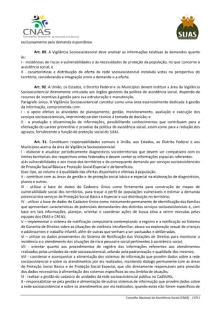 Conselho Nacional de Assistência Social (CNAS) - 27/41
exclusivamente pela demanda espontânea.
Art. 89. A Vigilância Socioassistencial deve analisar as informações relativas às demandas quanto
às:
I - incidências de riscos e vulnerabilidades e às necessidades de proteção da população, no que concerne à
assistência social; e
II - características e distribuição da oferta da rede socioassistencial instalada vistas na perspectiva do
território, considerando a integração entre a demanda e a oferta.
Art. 90. A União, os Estados, o Distrito Federal e os Municípios devem instituir a área da Vigilância
Socioassistencial diretamente vinculada aos órgãos gestores da política de assistência social, dispondo de
recursos de incentivo à gestão para sua estruturação e manutenção.
Parágrafo único. A Vigilância Socioassistencial constitui como uma área essencialmente dedicada à gestão
da informação, comprometida com:
I - o apoio efetivo às atividades de planejamento, gestão, monitoramento, avaliação e execução dos
serviços socioassistenciais, imprimindo caráter técnico à tomada de decisão; e
II - a produção e disseminação de informações, possibilitando conhecimentos que contribuam para a
efetivação do caráter preventivo e proativo da política de assistência social, assim como para a redução dos
agravos, fortalecendo a função de proteção social do SUAS.
Art. 91. Constituem responsabilidades comuns à União, aos Estados, ao Distrito Federal e aos
Municípios acerca da área de Vigilância Socioassistencial:
I - elaborar e atualizar periodicamente diagnósticos socioterritoriais que devem ser compatíveis com os
limites territoriais dos respectivos entes federados e devem conter as informações espaciais referentes:
a)às vulnerabilidades e aos riscos dos territórios e da consequente demanda por serviços socioassistenciais
de Proteção Social Básica e Proteção Social Especial e de benefícios;
b)ao tipo, ao volume e à qualidade das ofertas disponíveis e efetivas à população.
II - contribuir com as áreas de gestão e de proteção social básica e especial na elaboração de diagnósticos,
planos e outros.
III - utilizar a base de dados do Cadastro Único como ferramenta para construção de mapas de
vulnerabilidade social dos territórios, para traçar o perfil de populações vulneráveis e estimar a demanda
potencial dos serviços de Proteção Social Básica e Especial e sua distribuição no território;
IV - utilizar a base de dados do Cadastro Único como instrumento permanente de identificação das famílias
que apresentam características de potenciais demandantes dos distintos serviços socioassistenciais e, com
base em tais informações, planejar, orientar e coordenar ações de busca ativa a serem executas pelas
equipes dos CRAS e CREAS;
V – implementar o sistema de notificação compulsória contemplando o registro e a notificação ao Sistema
de Garantia de Direitos sobre as situações de violência intrafamiliar, abuso ou exploração sexual de crianças
e adolescentes e trabalho infantil, além de outras que venham a ser pactuadas e deliberadas;
VI – utilizar os dados provenientes do Sistema de Notificação das Violações de Direitos para monitorar a
incidência e o atendimento das situações de risco pessoal e social pertinentes à assistência social;
VII - orientar quanto aos procedimentos de registro das informações referentes aos atendimentos
realizados pelas unidades da rede socioassistencial, zelando pela padronização e qualidade dos mesmos;
VIII - coordenar e acompanhar a alimentação dos sistemas de informação que provêm dados sobre a rede
socioassistencial e sobre os atendimentos por ela realizados, mantendo diálogo permanente com as áreas
de Proteção Social Básica e de Proteção Social Especial, que são diretamente responsáveis pela provisão
dos dados necessários à alimentação dos sistemas específicos ao seu âmbito de atuação;
IX - realizar a gestão do cadastro de unidades da rede socioassistencial pública no CadSUAS;
X - responsabilizar-se pela gestão e alimentação de outros sistemas de informação que provêm dados sobre
a rede socioassistencial e sobre os atendimentos por ela realizados, quando estes não forem específicos de
 