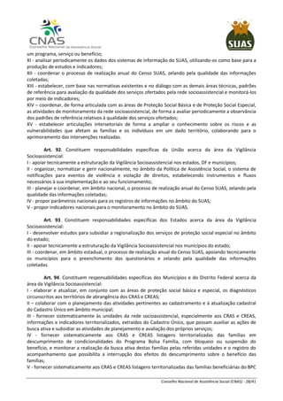 Conselho Nacional de Assistência Social (CNAS) - 28/41
um programa, serviço ou benefício;
XI - analisar periodicamente os dados dos sistemas de informação do SUAS, utilizando-os como base para a
produção de estudos e indicadores;
XII - coordenar o processo de realização anual do Censo SUAS, zelando pela qualidade das informações
coletadas;
XIII - estabelecer, com base nas normativas existentes e no diálogo com as demais áreas técnicas, padrões
de referência para avaliação da qualidade dos serviços ofertados pela rede socioassistencial e monitorá-los
por meio de indicadores;
XIV – coordenar, de forma articulada com as áreas de Proteção Social Básica e de Proteção Social Especial,
as atividades de monitoramento da rede socioassistencial, de forma a avaliar periodicamente a observância
dos padrões de referência relativos à qualidade dos serviços ofertados;
XV - estabelecer articulações intersetoriais de forma a ampliar o conhecimento sobre os riscos e as
vulnerabilidades que afetam as famílias e os indivíduos em um dado território, colaborando para o
aprimoramento das intervenções realizadas.
Art. 92. Constituem responsabilidades específicas da União acerca da área da Vigilância
Socioassistencial:
I - apoiar tecnicamente a estruturação da Vigilância Socioassistencial nos estados, DF e municípios;
II - organizar, normatizar e gerir nacionalmente, no âmbito da Política de Assistência Social, o sistema de
notificações para eventos de violência e violação de direitos, estabelecendo instrumentos e fluxos
necessários à sua implementação e ao seu funcionamento;
III - planejar e coordenar, em âmbito nacional, o processo de realização anual do Censo SUAS, zelando pela
qualidade das informações coletadas;
IV - propor parâmetros nacionais para os registros de informações no âmbito do SUAS;
V - propor indicadores nacionais para o monitoramento no âmbito do SUAS.
Art. 93. Constituem responsabilidades específicas dos Estados acerca da área da Vigilância
Socioassistencial:
I - desenvolver estudos para subsidiar a regionalização dos serviços de proteção social especial no âmbito
do estado;
II - apoiar tecnicamente a estruturação da Vigilância Socioassistencial nos municípios do estado;
III - coordenar, em âmbito estadual, o processo de realização anual do Censo SUAS, apoiando tecnicamente
os municípios para o preenchimento dos questionários e zelando pela qualidade das informações
coletadas.
Art. 94. Constituem responsabilidades específicas dos Municípios e do Distrito Federal acerca da
área da Vigilância Socioassistencial:
I - elaborar e atualizar, em conjunto com as áreas de proteção social básica e especial, os diagnósticos
circunscritos aos territórios de abrangência dos CRAS e CREAS;
II – colaborar com o planejamento das atividades pertinentes ao cadastramento e à atualização cadastral
do Cadastro Único em âmbito municipal;
III - fornecer sistematicamente às unidades da rede socioassistencial, especialmente aos CRAS e CREAS,
informações e indicadores territorializados, extraídos do Cadastro Único, que possam auxiliar as ações de
busca ativa e subsidiar as atividades de planejamento e avaliação dos próprios serviços;
IV - fornecer sistematicamente aos CRAS e CREAS listagens territorializadas das famílias em
descumprimento de condicionalidades do Programa Bolsa Família, com bloqueio ou suspensão do
benefício, e monitorar a realização da busca ativa destas famílias pelas referidas unidades e o registro do
acompanhamento que possibilita a interrupção dos efeitos do descumprimento sobre o benefício das
famílias;
V - fornecer sistematicamente aos CRAS e CREAS listagens territorializadas das famílias beneficiárias do BPC
 