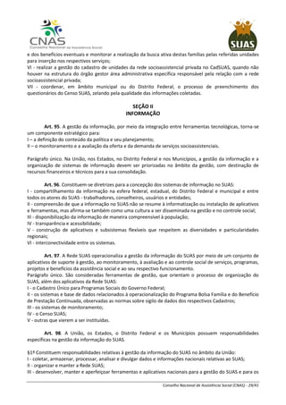 Conselho Nacional de Assistência Social (CNAS) - 29/41
e dos benefícios eventuais e monitorar a realização da busca ativa destas famílias pelas referidas unidades
para inserção nos respectivos serviços;
VI - realizar a gestão do cadastro de unidades da rede socioassistencial privada no CadSUAS, quando não
houver na estrutura do órgão gestor área administrativa específica responsável pela relação com a rede
socioassistencial privada;
VII - coordenar, em âmbito municipal ou do Distrito Federal, o processo de preenchimento dos
questionários do Censo SUAS, zelando pela qualidade das informações coletadas.
SEÇÃO II
INFORMAÇÃO
Art. 95. A gestão da informação, por meio da integração entre ferramentas tecnológicas, torna-se
um componente estratégico para:
I – a definição do conteúdo da política e seu planejamento;
II – o monitoramento e a avaliação da oferta e da demanda de serviços socioassistenciais.
Parágrafo único. Na União, nos Estados, no Distrito Federal e nos Municípios, a gestão da informação e a
organização de sistemas de informação devem ser priorizadas no âmbito da gestão, com destinação de
recursos financeiros e técnicos para a sua consolidação.
Art. 96. Constituem-se diretrizes para a concepção dos sistemas de informação no SUAS:
I - compartilhamento da informação na esfera federal, estadual, do Distrito Federal e municipal e entre
todos os atores do SUAS - trabalhadores, conselheiros, usuários e entidades;
II - compreensão de que a informação no SUAS não se resume à informatização ou instalação de aplicativos
e ferramentas, mas afirma-se também como uma cultura a ser disseminada na gestão e no controle social;
III - disponibilização da informação de maneira compreensível à população;
IV - transparência e acessibilidade;
V - construção de aplicativos e subsistemas flexíveis que respeitem as diversidades e particularidades
regionais;
VI - interconectividade entre os sistemas.
Art. 97. A Rede SUAS operacionaliza a gestão da informação do SUAS por meio de um conjunto de
aplicativos de suporte à gestão, ao monitoramento, à avaliação e ao controle social de serviços, programas,
projetos e benefícios da assistência social e ao seu respectivo funcionamento.
Parágrafo único. São consideradas ferramentas de gestão, que orientam o processo de organização do
SUAS, além dos aplicativos da Rede SUAS:
I - o Cadastro Único para Programas Sociais do Governo Federal;
II - os sistemas e base de dados relacionados à operacionalização do Programa Bolsa Família e do Benefício
de Prestação Continuada, observadas as normas sobre sigilo de dados dos respectivos Cadastros;
III - os sistemas de monitoramento;
IV - o Censo SUAS;
V - outras que vierem a ser instituídas.
Art. 98. A União, os Estados, o Distrito Federal e os Municípios possuem responsabilidades
específicas na gestão da informação do SUAS.
§1º Constituem responsabilidades relativas à gestão da informação do SUAS no âmbito da União:
I - coletar, armazenar, processar, analisar e divulgar dados e informações nacionais relativas ao SUAS;
II - organizar e manter a Rede SUAS;
III - desenvolver, manter e aperfeiçoar ferramentas e aplicativos nacionais para a gestão do SUAS e para os
 