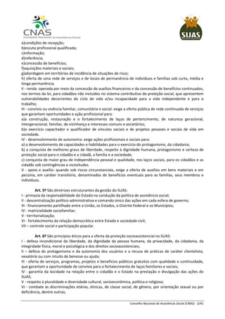 Conselho Nacional de Assistência Social (CNAS) - 3/41
a)condições de recepção;
b)escuta profissional qualificada;
c)informação;
d)referência;
e)concessão de benefícios;
f)aquisições materiais e sociais;
g)abordagem em territórios de incidência de situações de risco;
h) oferta de uma rede de serviços e de locais de permanência de indivíduos e famílias sob curta, média e
longa permanência.
II - renda: operada por meio da concessão de auxílios financeiros e da concessão de benefícios continuados,
nos termos da lei, para cidadãos não incluídos no sistema contributivo de proteção social, que apresentem
vulnerabilidades decorrentes do ciclo de vida e/ou incapacidade para a vida independente e para o
trabalho;
III - convívio ou vivência familiar, comunitária e social: exige a oferta pública de rede continuada de serviços
que garantam oportunidades e ação profissional para:
a)a construção, restauração e o fortalecimento de laços de pertencimento, de natureza geracional,
intergeracional, familiar, de vizinhança e interesses comuns e societários;
b)o exercício capacitador e qualificador de vínculos sociais e de projetos pessoais e sociais de vida em
sociedade.
IV - desenvolvimento de autonomia: exige ações profissionais e sociais para:
a) o desenvolvimento de capacidades e habilidades para o exercício do protagonismo, da cidadania;
b) a conquista de melhores graus de liberdade, respeito à dignidade humana, protagonismo e certeza de
proteção social para o cidadão e a cidadã, a família e a sociedade;
c) conquista de maior grau de independência pessoal e qualidade, nos laços sociais, para os cidadãos e as
cidadãs sob contingências e vicissitudes.
V - apoio e auxílio: quando sob riscos circunstanciais, exige a oferta de auxílios em bens materiais e em
pecúnia, em caráter transitório, denominados de benefícios eventuais para as famílias, seus membros e
indivíduos.
Art. 5º São diretrizes estruturantes da gestão do SUAS:
I - primazia da responsabilidade do Estado na condução da política de assistência social;
II - descentralização político-administrativa e comando único das ações em cada esfera de governo;
III - financiamento partilhado entre a União, os Estados, o Distrito Federal e os Municípios;
IV - matricialidade sociofamiliar;
V - territorialização;
VI - fortalecimento da relação democrática entre Estado e sociedade civil;
VII – controle social e participação popular.
Art. 6º São princípios éticos para a oferta da proteção socioassistencial no SUAS:
I - defesa incondicional da liberdade, da dignidade da pessoa humana, da privacidade, da cidadania, da
integridade física, moral e psicológica e dos direitos socioassistenciais;
II – defesa do protagonismo e da autonomia dos usuários e a recusa de práticas de caráter clientelista,
vexatório ou com intuito de benesse ou ajuda;
III - oferta de serviços, programas, projetos e benefícios públicos gratuitos com qualidade e continuidade,
que garantam a oportunidade de convívio para o fortalecimento de laços familiares e sociais;
IV - garantia da laicidade na relação entre o cidadão e o Estado na prestação e divulgação das ações do
SUAS;
V - respeito à pluralidade e diversidade cultural, socioeconômica, política e religiosa;
VI - combate às discriminações etárias, étnicas, de classe social, de gênero, por orientação sexual ou por
deficiência, dentre outras;
 