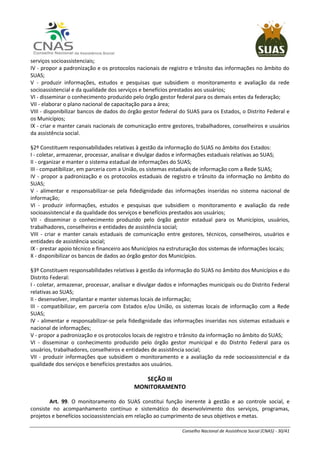 Conselho Nacional de Assistência Social (CNAS) - 30/41
serviços socioassistenciais;
IV - propor a padronização e os protocolos nacionais de registro e trânsito das informações no âmbito do
SUAS;
V - produzir informações, estudos e pesquisas que subsidiem o monitoramento e avaliação da rede
socioassistencial e da qualidade dos serviços e benefícios prestados aos usuários;
VI - disseminar o conhecimento produzido pelo órgão gestor federal para os demais entes da federação;
VII - elaborar o plano nacional de capacitação para a área;
VIII - disponibilizar bancos de dados do órgão gestor federal do SUAS para os Estados, o Distrito Federal e
os Municípios;
IX - criar e manter canais nacionais de comunicação entre gestores, trabalhadores, conselheiros e usuários
da assistência social.
§2º Constituem responsabilidades relativas à gestão da informação do SUAS no âmbito dos Estados:
I - coletar, armazenar, processar, analisar e divulgar dados e informações estaduais relativas ao SUAS;
II - organizar e manter o sistema estadual de informações do SUAS;
III - compatibilizar, em parceria com a União, os sistemas estaduais de informação com a Rede SUAS;
IV - propor a padronização e os protocolos estaduais de registro e trânsito da informação no âmbito do
SUAS;
V - alimentar e responsabilizar-se pela fidedignidade das informações inseridas no sistema nacional de
informação;
VI - produzir informações, estudos e pesquisas que subsidiem o monitoramento e avaliação da rede
socioassistencial e da qualidade dos serviços e benefícios prestados aos usuários;
VII - disseminar o conhecimento produzido pelo órgão gestor estadual para os Municípios, usuários,
trabalhadores, conselheiros e entidades de assistência social;
VIII - criar e manter canais estaduais de comunicação entre gestores, técnicos, conselheiros, usuários e
entidades de assistência social;
IX - prestar apoio técnico e financeiro aos Municípios na estruturação dos sistemas de informações locais;
X - disponibilizar os bancos de dados ao órgão gestor dos Municípios.
§3º Constituem responsabilidades relativas à gestão da informação do SUAS no âmbito dos Municípios e do
Distrito Federal:
I - coletar, armazenar, processar, analisar e divulgar dados e informações municipais ou do Distrito Federal
relativas ao SUAS;
II - desenvolver, implantar e manter sistemas locais de informação;
III - compatibilizar, em parceria com Estados e/ou União, os sistemas locais de informação com a Rede
SUAS;
IV - alimentar e responsabilizar-se pela fidedignidade das informações inseridas nos sistemas estaduais e
nacional de informações;
V - propor a padronização e os protocolos locais de registro e trânsito da informação no âmbito do SUAS;
VI - disseminar o conhecimento produzido pelo órgão gestor municipal e do Distrito Federal para os
usuários, trabalhadores, conselheiros e entidades de assistência social;
VII - produzir informações que subsidiem o monitoramento e a avaliação da rede socioassistencial e da
qualidade dos serviços e benefícios prestados aos usuários.
SEÇÃO III
MONITORAMENTO
Art. 99. O monitoramento do SUAS constitui função inerente à gestão e ao controle social, e
consiste no acompanhamento contínuo e sistemático do desenvolvimento dos serviços, programas,
projetos e benefícios socioassistenciais em relação ao cumprimento de seus objetivos e metas.
 