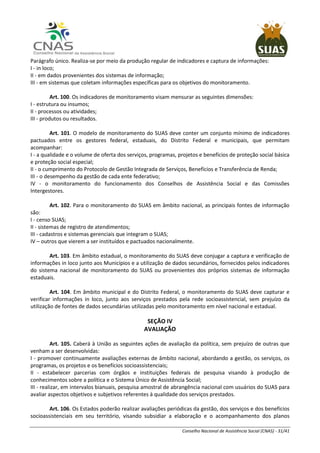 Conselho Nacional de Assistência Social (CNAS) - 31/41
Parágrafo único. Realiza-se por meio da produção regular de indicadores e captura de informações:
I - in loco;
II - em dados provenientes dos sistemas de informação;
III - em sistemas que coletam informações específicas para os objetivos do monitoramento.
Art. 100. Os indicadores de monitoramento visam mensurar as seguintes dimensões:
I - estrutura ou insumos;
II - processos ou atividades;
III - produtos ou resultados.
Art. 101. O modelo de monitoramento do SUAS deve conter um conjunto mínimo de indicadores
pactuados entre os gestores federal, estaduais, do Distrito Federal e municipais, que permitam
acompanhar:
I - a qualidade e o volume de oferta dos serviços, programas, projetos e benefícios de proteção social básica
e proteção social especial;
II - o cumprimento do Protocolo de Gestão Integrada de Serviços, Benefícios e Transferência de Renda;
III - o desempenho da gestão de cada ente federativo;
IV - o monitoramento do funcionamento dos Conselhos de Assistência Social e das Comissões
Intergestores.
Art. 102. Para o monitoramento do SUAS em âmbito nacional, as principais fontes de informação
são:
I - censo SUAS;
II - sistemas de registro de atendimentos;
III - cadastros e sistemas gerenciais que integram o SUAS;
IV – outros que vierem a ser instituídos e pactuados nacionalmente.
Art. 103. Em âmbito estadual, o monitoramento do SUAS deve conjugar a captura e verificação de
informações in loco junto aos Municípios e a utilização de dados secundários, fornecidos pelos indicadores
do sistema nacional de monitoramento do SUAS ou provenientes dos próprios sistemas de informação
estaduais.
Art. 104. Em âmbito municipal e do Distrito Federal, o monitoramento do SUAS deve capturar e
verificar informações in loco, junto aos serviços prestados pela rede socioassistencial, sem prejuízo da
utilização de fontes de dados secundárias utilizadas pelo monitoramento em nível nacional e estadual.
SEÇÃO IV
AVALIAÇÃO
Art. 105. Caberá à União as seguintes ações de avaliação da política, sem prejuízo de outras que
venham a ser desenvolvidas:
I - promover continuamente avaliações externas de âmbito nacional, abordando a gestão, os serviços, os
programas, os projetos e os benefícios socioassistenciais;
II - estabelecer parcerias com órgãos e instituições federais de pesquisa visando à produção de
conhecimentos sobre a política e o Sistema Único de Assistência Social;
III - realizar, em intervalos bianuais, pesquisa amostral de abrangência nacional com usuários do SUAS para
avaliar aspectos objetivos e subjetivos referentes à qualidade dos serviços prestados.
Art. 106. Os Estados poderão realizar avaliações periódicas da gestão, dos serviços e dos benefícios
socioassistenciais em seu território, visando subsidiar a elaboração e o acompanhamento dos planos
 