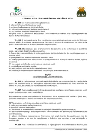 Conselho Nacional de Assistência Social (CNAS) - 33/41
CONTROLE SOCIAL DO SISTEMA ÚNICO DE ASSISTÊNCIA SOCIAL
Art. 113. São instâncias de deliberação do SUAS:
I - o Conselho Nacional de Assistência Social;
II - os Conselhos Estaduais de Assistência Social;
III - o Conselho de Assistência Social do Distrito Federal;
IV - os Conselhos Municipais de Assistência Social.
Parágrafo único. As Conferências de Assistência Social deliberam as diretrizes para o aperfeiçoamento da
Política de Assistência Social.
Art. 114. A participação social deve constituir-se em estratégia presente na gestão do SUAS, por
meio da adoção de práticas e mecanismos que favoreçam o processo de planejamento e a execução da
política de assistência social de modo democrático e participativo.
Art. 115. São estratégias para o fortalecimento dos conselhos e das conferências de assistência
social e a promoção da participação dos usuários:
I - fixação das responsabilidades da União, dos Estados, do Distrito Federal e dos municípios para com o
controle social;
II - planejamento das ações do conselho de assistência social;
III - participação dos conselhos e dos usuários no planejamento local, municipal, estadual, distrital, regional
e nacional;
IV - convocação periódica das conferências de assistência social;
V - ampliação da participação popular;
VI - valorização da participação dos trabalhadores do SUAS;
VII - valorização da participação das entidades e organizações de assistência social.
SEÇÃO I
CONFERÊNCIAS DE ASSISTÊNCIA SOCIAL
Art. 116. As conferências de assistência social são instâncias que têm por atribuições a avaliação da
política de assistência social e a definição de diretrizes para o aprimoramento do SUAS, ocorrendo no
âmbito da União, dos Estados, do Distrito Federal e dos Municípios.
Art. 117. A convocação das conferências de assistência social pelos conselhos de assistência social
se dará ordinariamente a cada 4 (quatro) anos.
§1º Poderão ser convocadas Conferências de Assistência Social extraordinárias a cada 02 (dois) anos,
conforme deliberação da maioria dos membros dos respectivos conselhos.
§2º Ao convocar a conferência, caberá ao conselho de assistência social:
I - elaborar as normas de seu funcionamento;
II - constituir comissão organizadora;
III - encaminhar as deliberações da conferência aos órgãos competentes após sua realização;
IV - desenvolver metodologia de acompanhamento e monitoramento das deliberações das conferências de
assistência social;
V - adotar estratégias e mecanismos que favoreçam a mais ampla inserção dos usuários, por meio de
linguagem acessível e do uso de metodologias e dinâmicas que permitam a sua participação e
manifestação.
Art. 118. Para a realização das conferências, os órgãos gestores de assistência social da União, dos
 