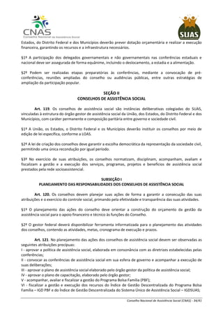 Conselho Nacional de Assistência Social (CNAS) - 34/41
Estados, do Distrito Federal e dos Municípios deverão prever dotação orçamentária e realizar a execução
financeira, garantindo os recursos e a infraestrutura necessários.
§1º A participação dos delegados governamentais e não governamentais nas conferências estaduais e
nacional deve ser assegurada de forma equânime, incluindo o deslocamento, a estadia e a alimentação.
§2º Podem ser realizadas etapas preparatórias às conferências, mediante a convocação de pré-
conferências, reuniões ampliadas do conselho ou audiências públicas, entre outras estratégias de
ampliação da participação popular.
SEÇÃO II
CONSELHOS DE ASSISTÊNCIA SOCIAL
Art. 119. Os conselhos de assistência social são instâncias deliberativas colegiadas do SUAS,
vinculadas à estrutura do órgão gestor de assistência social da União, dos Estados, do Distrito Federal e dos
Municípios, com caráter permanente e composição paritária entre governo e sociedade civil.
§1º A União, os Estados, o Distrito Federal e os Municípios deverão instituir os conselhos por meio de
edição de lei específica, conforme a LOAS.
§2º A lei de criação dos conselhos deve garantir a escolha democrática da representação da sociedade civil,
permitindo uma única recondução por igual período.
§3º No exercício de suas atribuições, os conselhos normatizam, disciplinam, acompanham, avaliam e
fiscalizam a gestão e a execução dos serviços, programas, projetos e benefícios de assistência social
prestados pela rede socioassistencial.
SUBSEÇÃO I
PLANEJAMENTO DAS RESPONSABILIDADES DOS CONSELHOS DE ASSISTÊNCIA SOCIAL
Art. 120. Os conselhos devem planejar suas ações de forma a garantir a consecução das suas
atribuições e o exercício do controle social, primando pela efetividade e transparência das suas atividades.
§1º O planejamento das ações do conselho deve orientar a construção do orçamento da gestão da
assistência social para o apoio financeiro e técnico às funções do Conselho.
§2º O gestor federal deverá disponibilizar ferramenta informatizada para o planejamento das atividades
dos conselhos, contendo as atividades, metas, cronograma de execução e prazos.
Art. 121. No planejamento das ações dos conselhos de assistência social devem ser observadas as
seguintes atribuições precípuas:
I - aprovar a política de assistência social, elaborada em consonância com as diretrizes estabelecidas pelas
conferências;
II - convocar as conferências de assistência social em sua esfera de governo e acompanhar a execução de
suas deliberações;
III - aprovar o plano de assistência social elaborado pelo órgão gestor da política de assistência social;
IV - aprovar o plano de capacitação, elaborado pelo órgão gestor;
V - acompanhar, avaliar e fiscalizar a gestão do Programa Bolsa Família (PBF);
VI - fiscalizar a gestão e execução dos recursos do Índice de Gestão Descentralizada do Programa Bolsa
Família – IGD PBF e do Índice de Gestão Descentralizada do Sistema Único de Assistência Social – IGDSUAS;
 