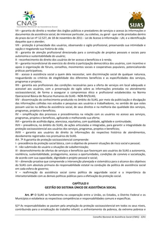 Conselho Nacional de Assistência Social (CNAS) - 4/41
VII – garantia do direito a receber dos órgãos públicos e prestadores de serviços o acesso às informações e
documentos da assistência social, de interesse particular, ou coletivo, ou geral - que serão prestadas dentro
do prazo da Lei nº 12.527, de 18 de novembro de 2011 - Lei de Acesso à Informação - LAI, e a identificação
daqueles que o atender;
VIII - proteção à privacidade dos usuários, observando o sigilo profissional, preservando sua intimidade e
opção e resgatando sua história de vida;
IX - garantia de atenção profissional direcionada para a construção de projetos pessoais e sociais para
autonomia e sustentabilidade do usuário;
X - reconhecimento do direito dos usuários de ter acesso a benefícios e à renda;
XI – garantia incondicional do exercício do direito à participação democrática dos usuários, com incentivo e
apoio à organização de fóruns, conselhos, movimentos sociais e cooperativas populares, potencializando
práticas participativas;
XII - acesso à assistência social a quem dela necessitar, sem discriminação social de qualquer natureza,
resguardando os critérios de elegibilidade dos diferentes benefícios e as especificidades dos serviços,
programas e projetos;
XIII - garantia aos profissionais das condições necessárias para a oferta de serviços em local adequado e
acessível aos usuários, com a preservação do sigilo sobre as informações prestadas no atendimento
socioassistencial, de forma a assegurar o compromisso ético e profissional estabelecidos na Norma
Operacional Básica de Recurso Humanos do SUAS - NOB-RH/SUAS;
XIV - disseminação do conhecimento produzido no âmbito do SUAS, por meio da publicização e divulgação
das informações colhidas nos estudos e pesquisas aos usuários e trabalhadores, no sentido de que estes
possam usá-las na defesa da assistência social, de seus direitos e na melhoria das qualidade dos serviços,
programas, projetos e benefícios;
XV – simplificação dos processos e procedimentos na relação com os usuários no acesso aos serviços,
programas, projetos e benefícios, agilizando e melhorando sua oferta;
XVI – garantia de acolhida digna, atenciosa, equitativa, com qualidade, agilidade e continuidade;
XVII – prevalência, no âmbito do SUAS, de ações articuladas e integradas, para garantir a integralidade da
proteção socioassistencial aos usuários dos serviços, programas, projetos e benefícios;
XVIII – garantia aos usuários do direito às informações do respectivo histórico de atendimentos,
devidamente registrados nos prontuários do SUAS.
Art. 7º A garantia de proteção socioassistencial compreende:
I - precedência da proteção social básica, com o objetivo de prevenir situações de risco social e pessoal;
II - não submissão do usuário a situações de subalternização;
III - desenvolvimento de ofertas de serviços e benefícios que favoreçam aos usuários do SUAS a autonomia,
resiliência, sustentabilidade, protagonismo, acesso a oportunidades, condições de convívio e socialização,
de acordo com sua capacidade, dignidade e projeto pessoal e social;
IV – dimensão proativa que compreende a intervenção planejada e sistemática para o alcance dos objetivos
do SUAS com absoluta primazia da responsabilidade estatal na condução da política de assistência social
em cada esfera de governo;
V – reafirmação da assistência social como política de seguridade social e a importância da
intersetorialidade com as demais políticas públicas para a efetivação da proteção social.
CAPÍTULO II
GESTÃO DO SISTEMA ÚNICO DE ASSISTÊNCIA SOCIAL
Art. 8º O SUAS se fundamenta na cooperação entre a União, os Estados, o Distrito Federal e os
Municípios e estabelece as respectivas competências e responsabilidades comuns e específicas.
§1º As responsabilidades se pautam pela ampliação da proteção socioassistencial em todos os seus níveis,
contribuindo para a erradicação do trabalho infantil, o enfrentamento da pobreza, da extrema pobreza e
 