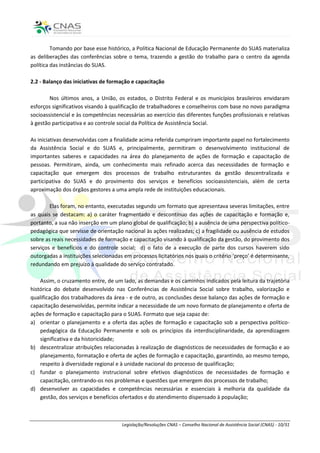Tomando por base esse histórico, a Política Nacional de Educação Permanente do SUAS materializa
as deliberações das conferências sobre o tema, trazendo a gestão do trabalho para o centro da agenda
política das instâncias do SUAS.

2.2 - Balanço das iniciativas de formação e capacitação

        Nos últimos anos, a União, os estados, o Distrito Federal e os municípios brasileiros envidaram
esforços significativos visando à qualificação de trabalhadores e conselheiros com base no novo paradigma
socioassistencial e às competências necessárias ao exercício das diferentes funções profissionais e relativas
à gestão participativa e ao controle social da Política de Assistência Social.

As iniciativas desenvolvidas com a finalidade acima referida cumpriram importante papel no fortalecimento
da Assistência Social e do SUAS e, principalmente, permitiram o desenvolvimento institucional de
importantes saberes e capacidades na área do planejamento de ações de formação e capacitação de
pessoas. Permitiram, ainda, um conhecimento mais refinado acerca das necessidades de formação e
capacitação que emergem dos processos de trabalho estruturantes da gestão descentralizada e
participativa do SUAS e do provimento dos serviços e benefícios socioassistenciais, além de certa
aproximação dos órgãos gestores a uma ampla rede de instituições educacionais.

        Elas foram, no entanto, executadas segundo um formato que apresentava severas limitações, entre
as quais se destacam: a) o caráter fragmentado e descontínuo das ações de capacitação e formação e,
portanto, a sua não inserção em um plano global de qualificação; b) a ausência de uma perspectiva político-
pedagógica que servisse de orientação nacional às ações realizadas; c) a fragilidade ou ausência de estudos
sobre as reais necessidades de formação e capacitação visando à qualificação da gestão, do provimento dos
serviços e benefícios e do controle social; d) o fato de a execução de parte dos cursos haverem sido
outorgadas a instituições selecionadas em processos licitatórios nos quais o critério ‘preço’ é determinante,
redundando em prejuízo à qualidade do serviço contratado.

    Assim, o cruzamento entre, de um lado, as demandas e os caminhos indicados pela leitura da trajetória
histórica do debate desenvolvido nas Conferências de Assistência Social sobre trabalho, valorização e
qualificação dos trabalhadores da área - e de outro, as conclusões desse balanço das ações de formação e
capacitação desenvolvidas, permite indicar a necessidade de um novo formato de planejamento e oferta de
ações de formação e capacitação para o SUAS. Formato que seja capaz de:
a) orientar o planejamento e a oferta das ações de formação e capacitação sob a perspectiva político-
    pedagógica da Educação Permanente e sob os princípios da interdisciplinaridade, da aprendizagem
    significativa e da historicidade;
b) descentralizar atribuições relacionadas à realização de diagnósticos de necessidades de formação e ao
    planejamento, formatação e oferta de ações de formação e capacitação, garantindo, ao mesmo tempo,
    respeito à diversidade regional e à unidade nacional do processo de qualificação;
c) fundar o planejamento instrucional sobre efetivos diagnósticos de necessidades de formação e
    capacitação, centrando-os nos problemas e questões que emergem dos processos de trabalho;
d) desenvolver as capacidades e competências necessárias e essenciais à melhoria da qualidade da
    gestão, dos serviços e benefícios ofertados e do atendimento dispensado à população;



                                      Legislação/Resoluções CNAS – Conselho Nacional de Assistência Social (CNAS) - 10/31
 