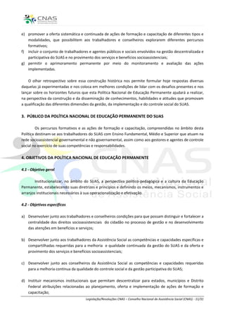 e) promover a oferta sistemática e continuada de ações de formação e capacitação de diferentes tipos e
   modalidades, que possibilitem aos trabalhadores e conselheiros explorarem diferentes percursos
   formativos;
f) incluir o conjunto de trabalhadores e agentes públicos e sociais envolvidos na gestão descentralizada e
   participativa do SUAS e no provimento dos serviços e benefícios socioassistenciais;
g) permitir o aprimoramento permanente por meio do monitoramento e avaliação das ações
   implementadas.

    O olhar retrospectivo sobre essa construção histórica nos permite formular hoje respostas diversas
daquelas já experimentadas e nos coloca em melhores condições de lidar com os desafios presentes e nos
lançar sobre os horizontes futuros que esta Política Nacional de Educação Permanente ajudará a realizar,
na perspectiva da construção e da disseminação de conhecimentos, habilidades e atitudes que promovam
a qualificação das diferentes dimensões da gestão, da implementação e do controle social do SUAS.

3. PÚBLICO DA POLÍTICA NACIONAL DE EDUCAÇÃO PERMANENTE DO SUAS

         Os percursos formativos e as ações de formação e capacitação, compreendidas no âmbito desta
Política destinam-se aos trabalhadores do SUAS com Ensino Fundamental, Médio e Superior que atuam na
rede socioassistencial governamental e não governamental, assim como aos gestores e agentes de controle
social no exercício de suas competências e responsabilidades.

4. OBJETIVOS DA POLÍTICA NACIONAL DE EDUCAÇÃO PERMANENTE

4.1 - Objetivo geral

        Institucionalizar, no âmbito do SUAS, a perspectiva político-pedagógica e a cultura da Educação
Permanente, estabelecendo suas diretrizes e princípios e definindo os meios, mecanismos, instrumentos e
arranjos institucionais necessários à sua operacionalização e efetivação.

4.2 - Objetivos específicos

a) Desenvolver junto aos trabalhadores e conselheiros condições para que possam distinguir e fortalecer a
   centralidade dos direitos socioassistenciais do cidadão no processo de gestão e no desenvolvimento
   das atenções em benefícios e serviços;

b) Desenvolver junto aos trabalhadores da Assistência Social as competências e capacidades específicas e
   compartilhadas requeridas para a melhoria e qualidade continuada da gestão do SUAS e da oferta e
   provimento dos serviços e benefícios socioassistenciais;

c) Desenvolver junto aos conselheiros da Assistência Social as competências e capacidades requeridas
   para a melhoria contínua da qualidade do controle social e da gestão participativa do SUAS;

d) Instituir mecanismos institucionais que permitam descentralizar para estados, municípios e Distrito
   Federal atribuições relacionadas ao planejamento, oferta e implementação de ações de formação e
   capacitação;
                                     Legislação/Resoluções CNAS – Conselho Nacional de Assistência Social (CNAS) - 11/31
 