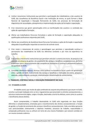 e) Instituir mecanismos institucionais que permitam a participação dos trabalhadores e dos usuários do
   SUAS, dos conselheiros da Assistência Social e das instituições de ensino, as quais formam a Rede
   Nacional de Capacitação e Educação Permanente do SUAS, nos processos de formulação de
   diagnósticos de necessidades, planejamento e implementação das ações de formação e capacitação;

f)   Criar mecanismos que gerem aproximações entre as manifestações dos usuários e o conteúdo das
     ações de capacitação e formação;

g) Ofertar aos trabalhadores Percursos Formativos e ações de formação e capacitação adequados às
   qualificações profissionais requeridas pelo SUAS;

h) Ofertar aos conselheiros de Assistência Social Percursos Formativos e ações de formação e capacitação
   adequadas às qualificações requeridas ao exercício do controle social;

i)   Criar meios e mecanismos de ensino e aprendizagem que permitam o aprendizado contínuo e
     permanente dos trabalhadores do SUAS nos diferentes contextos e por meio da experiência no
     trabalho;

j)   Criar meios e mecanismos institucionais que permitam articular o universo do ensino, da pesquisa e da
     extensão ao universo da gestão e do provimento dos serviços e benefícios socioassistenciais, de forma
     a contribuir para o desenvolvimento das competências necessárias à contínua e permanente melhoria
     da qualidade do SUAS.

k) Consolidar referências teóricas, técnicas e ético-políticas na Assistência Social a partir da aproximação
   entre a gestão do SUAS, o provimento dos serviços e benefícios e instituições de ensino, pesquisa e
   extensão, potencializando a produção, sistematização e disseminação de conhecimentos.

5. TRABALHO, CONTROLE SOCIAL E EDUCAÇÃO PERMANENTE NO SUAS

5.1 - O trabalho no SUAS

        O trabalho social, que resulta da ação combinada do conjunto de profissionais que atuam no SUAS,
constitui a principal mediação entre as leis e regulamentos que prescrevem os direitos socioassistenciais, a
estrutura institucional de órgãos, cargos e funções, destinados a torná-los efetivos; assim como os usuários
e beneficiários desses direitos.

        Assim compreendido, o trabalho desenvolvido no SUAS está organizado em duas funções
diferentes e complementares, orientadas para o reconhecimento dos direitos socioassistenciais: a função
de gestão e a função de provimento dos serviços e benefícios socioassistenciais. Cada uma delas apresenta
suas particularidades relativamente a objetivos imediatos, processos de trabalho, especialidades e
composição profissional, mas se unificam em torno de uma mesma finalidade e por estarem contidas em
um mesmo contexto sistêmico.



                                      Legislação/Resoluções CNAS – Conselho Nacional de Assistência Social (CNAS) - 12/31
 