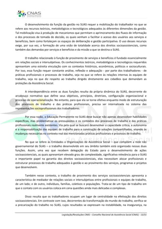 O desenvolvimento da função da gestão no SUAS requer a mobilização do trabalhador no que se
refere aos recursos teóricos, metodológicos e tecnológicos adequados às diferentes dimensões da gestão.
Tal mobilização visa à produção de mecanismos que permitam o aprimoramento dos fluxos de informação
e dos processos de tomada de decisão, os quais venham a facilitar o acesso dos usuários aos serviços e
benefícios, bem como fortaleçam os espaços de deliberação e gestão participativa. O uso desses recursos
exige, por sua vez, a formação de uma visão de totalidade acerca dos direitos socioassistenciais, como
também das demandas por serviços e benefícios e da missão a que se destina o SUAS.

        O trabalho relacionado à função de provimento de serviços e benefícios é fundado essencialmente
em relações sociais e intersubjetivas. Os conhecimentos teóricos, metodológicos e tecnológicos requeridos
apresentam uma estreita vinculação com os contextos históricos, econômicos, políticos e socioculturais.
Por isso, essa função requer constante análise, reflexão e adequação - por parte dos trabalhadores - de
práticas profissionais e processos de trabalho, seja no que se refere às relações internas às equipes de
trabalho, seja no que diz respeito ao trabalho dirigido diretamente aos cidadãos que demandam as
proteções da Assistência Social.

       A interdependência entre as duas funções resulta da própria dinâmica do SUAS, decorrente do
arcabouço normativo que define seus objetivos, princípios, diretrizes, configuração organizacional e
processo de operacionalização. No entanto, para que ela se torne efetiva enquanto modo de estruturação
dos processos de trabalho e das práticas profissionais, precisa ser internalizada no sistema das
representações socioprofissionais dos trabalhadores.

        Por essa razão, a Educação Permanente no SUAS deve buscar não apenas desenvolver habilidades
específicas, mas problematizar os pressupostos e os contextos dos processos de trabalho e das práticas
profissionais realmente existentes. Via pela qual se buscará desenvolver a capacidade crítica, a autonomia
e a responsabilização das equipes de trabalho para a construção de soluções compartilhadas, visando às
mudanças necessárias no contexto real das mencionadas práticas profissionais e processos de trabalho.

        No que se refere às Entidades e Organizações de Assistência Social – que compõem a rede não
governamental do SUAS – o trabalho desenvolvido em seu âmbito também está organizado nessas duas
funções. Assim, uma vez que recebem delegação do Estado para o desenvolvimento de ações
socioassistenciais, as quais apresentam elevado grau de complexidade, significativa relevância para o SUAS
e importante papel na garantia dos direitos socioassistenciais, elas necessitam alocar profissionais e
estruturar processos de trabalho adequados à gestão e ao provimento dos serviços, programas e projetos
que desenvolvem.

        Também nesse contexto, o trabalho de provimento dos serviços socioassistenciais apresenta a
característica de mediador de relações sociais e intersubjetivas entre profissionais e equipes de trabalho,
de um lado; e de outro, indivíduos, famílias, coletivos e populações. Trata-se de um tipo de trabalho em
que o contato com os usuários coloca em cena questões ainda mais delicadas e complexas.

        Disso resulta que os trabalhadores ocupam um lugar de centralidade na efetivação dos direitos
socioassistenciais. Em contraste com isso, decorrentes da transformação do mundo do trabalho, verifica-se
a precarização do trabalho no SUAS, cujos resultados se expressam na instabilidade, na insegurança, na


                                     Legislação/Resoluções CNAS – Conselho Nacional de Assistência Social (CNAS) - 13/31
 