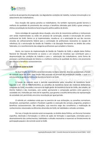 ausência de perspectiva de progressão, nas degradantes condições de trabalho, na baixa remuneração e no
adoecimento dos trabalhadores.

        Essa situação não apenas penaliza os trabalhadores. Ela também representa grande barreira à
melhoria da qualidade do provimento dos serviços e benefícios ofertados pelo SUAS e grave ameaça à
efetiva consolidação da Assistência Social enquanto política pública de direito.

        Como estratégia de superação dessa situação, uma série de mecanismos políticos e institucionais
vem sendo implementados ou estão em processo de construção, visando à estruturação de carreira
profissional do SUAS. Dentre os já implementados, ressalta-se: a) a autorização do uso dos recursos
oriundos do cofinanciamento federal para a contratação de profissionais necessários às equipes de
referência; b) a estruturação da Gestão do Trabalho e da Educação Permanente no âmbito dos entes
federados; c) o reconhecimento das categorias profissionais que compõem o Sistema.

        Assim, nos marcos da implementação da Gestão do Trabalho do SUAS, a adoção desta Política
Nacional de Educação Permanente se associa a um conjunto de iniciativas que contribuem para a
desprecarização das condições de trabalho e para a valorização dos trabalhadores, como forma de
promover a profissionalização do Sistema e a melhoria contínua da qualidade da oferta e do provimento
dos serviços e benefícios socioassistenciais.

5.2 - O controle social no SUAS

        Às duas funções do trabalho social mencionadas no tópico anterior, deve ser acrescentada a função
do controle social do SUAS. Essa função está ancorada ao princípio da participação popular, a qual e é
estruturante da gestão da Política de Assistência Social e do SUAS.

        A função do controle social é exercida especialmente pelos conselhos de Assistência Social.
Segundo o art. 119 da NOB/SUAS/2012, os conselhos de Assistência Social são instâncias deliberativas
colegiadas do SUAS, vinculadas à estrutura do órgão gestor de Assistência Social da União, dos estados, do
Distrito Federal e dos municípios, com caráter permanente e composição paritária entre governo e
sociedade civil, instituídas por meio de lei específica, que garanta a escolha democrática da representação
da sociedade civil, permitindo uma única recondução por igual período.

         O referido art. estabelece ainda que no exercício de suas atribuições, os conselhos normatizam,
disciplinam, acompanham, avaliam e fiscalizam a gestão e a execução dos serviços, programas, projetos e
benefícios socioassistenciais. São atribuições, cujo exercício exige dos conselheiros a mobilização de
conhecimentos relacionados às diferentes dimensões do SUAS, de habilidades e atitudes correlatas.

        Por isso, à função do controle social corresponde, no âmbito desta Política, um Percurso Formativo
específico, destinado à formatação e à oferta de ações de formação e capacitação, orientadas para o
desenvolvimento dos conhecimentos, habilidades e atitudes necessárias e essenciais ao fortalecimento da
participação popular e do controle social no SUAS.




                                     Legislação/Resoluções CNAS – Conselho Nacional de Assistência Social (CNAS) - 14/31
 