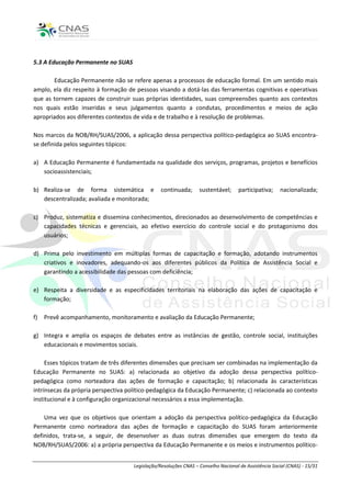 5.3 A Educação Permanente no SUAS

       Educação Permanente não se refere apenas a processos de educação formal. Em um sentido mais
amplo, ela diz respeito à formação de pessoas visando a dotá-las das ferramentas cognitivas e operativas
que as tornem capazes de construir suas próprias identidades, suas compreensões quanto aos contextos
nos quais estão inseridas e seus julgamentos quanto a condutas, procedimentos e meios de ação
apropriados aos diferentes contextos de vida e de trabalho e à resolução de problemas.

Nos marcos da NOB/RH/SUAS/2006, a aplicação dessa perspectiva político-pedagógica ao SUAS encontra-
se definida pelos seguintes tópicos:

a) A Educação Permanente é fundamentada na qualidade dos serviços, programas, projetos e benefícios
   socioassistenciais;

b) Realiza-se de forma sistemática e             continuada;      sustentável;      participativa;     nacionalizada;
   descentralizada; avaliada e monitorada;

c) Produz, sistematiza e dissemina conhecimentos, direcionados ao desenvolvimento de competências e
   capacidades técnicas e gerenciais, ao efetivo exercício do controle social e do protagonismo dos
   usuários;

d) Prima pelo investimento em múltiplas formas de capacitação e formação, adotando instrumentos
   criativos e inovadores, adequando-os aos diferentes públicos da Política de Assistência Social e
   garantindo a acessibilidade das pessoas com deficiência;

e) Respeita a diversidade e as especificidades territoriais na elaboração das ações de capacitação e
   formação;

f)   Prevê acompanhamento, monitoramento e avaliação da Educação Permanente;

g) Integra e amplia os espaços de debates entre as instâncias de gestão, controle social, instituições
   educacionais e movimentos sociais.

     Esses tópicos tratam de três diferentes dimensões que precisam ser combinadas na implementação da
Educação Permanente no SUAS: a) relacionada ao objetivo da adoção dessa perspectiva político-
pedagógica como norteadora das ações de formação e capacitação; b) relacionada às características
intrínsecas da própria perspectiva político-pedagógica da Educação Permanente; c) relacionada ao contexto
institucional e à configuração organizacional necessários a essa implementação.

    Uma vez que os objetivos que orientam a adoção da perspectiva político-pedagógica da Educação
Permanente como norteadora das ações de formação e capacitação do SUAS foram anteriormente
definidos, trata-se, a seguir, de desenvolver as duas outras dimensões que emergem do texto da
NOB/RH/SUAS/2006: a) a própria perspectiva da Educação Permanente e os meios e instrumentos político-


                                     Legislação/Resoluções CNAS – Conselho Nacional de Assistência Social (CNAS) - 15/31
 