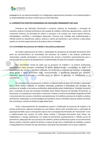pedagógicos de sua operacionalização; b) a configuração organizacional necessária à sua implementação e
as responsabilidades que disso resultam para os entes federados.

6. A PERSPECTIVA POLÍTICO-PEDAGÓGICA DA EDUCAÇÃO PERMANENTE NO SUAS

        Entende-se por Educação Permanente o processo contínuo de atualização e renovação de
conceitos, práticas e atitudes profissionais das equipes de trabalho e diferentes agrupamentos, a partir do
movimento histórico, da afirmação de valores e princípios e do contato com novos aportes teóricos,
metodológicos, científicos e tecnológicos disponíveis. Processo esse mediado pela problematização e
reflexão quanto às experiências, saberes, práticas e valores pré-existentes e que orientam a ação desses
sujeitos no contexto organizacional ou da própria vida em sociedade.

6.1 A centralidade dos processos de trabalho e das práticas profissionais

        No âmbito organizacional do SUAS, a implantação da perspectiva da Educação Permanente deve
partir do reconhecimento da centralidade dos processos de trabalho e das práticas profissionais
relacionadas à gestão participativa e ao provimento dos serviços e benefícios socioassistenciais para a
estruturação dos processos de planejamento e implementação de ações de formação e capacitação.

        Essa centralidade resulta do papel que os processos de trabalho e as práticas profissionais
desempenham como principais mediadores da gestão descentralizada e participativa do SUAS e da
concretização dos serviços e benefícios ofertados. De forma que, a promoção de melhorias na qualidade
dessa gestão e desse provimento exige, necessariamente, a qualificação daqueles que planejam,
organizam, operam e exercem o controle social do Sistema: os gestores, os trabalhadores e os
conselheiros.

        Em consequência, o planejamento, a oferta e a implementação de ações de formação e capacitação
para o SUAS devem responder às questões, demandas, problemas e dificuldades que emergem dos
processos de trabalho e das práticas profissionais desenvolvidas pelos trabalhadores. Condição necessária
para a realização de duas das principais finalidades desta Política Nacional de Educação Permanente: a)
desenvolver as competências necessárias e essenciais à melhoria contínua da qualidade da gestão do SUAS
e do provimento dos serviços e benefícios socioassistenciais; b) modificar processos de trabalho e práticas
profissionais inadequados ao atual paradigma da Assistência Social, entendida enquanto política de direito
não contributiva, inserida no âmbito da Seguridade Social.

        Tanto o desenvolvimento de competências quanto a modificação de processos de trabalho e de
práticas profissionais, objetivos almejados por essa Política, devem estar orientados para a valorização da
população atendida e para a consequente ruptura com a concepção discriminatória de “necessitado” e com
a subalternização dos usuários do SUAS. Nesse sentido, a Educação Permanente deve induzir nos
trabalhadores e equipes profissionais um estado de permanente questionamento e reflexão acerca da
pertinência e adequação dos seus processos de trabalho e práticas profissionais quanto ao reconhecimento
desses usuários, enquanto sujeitos de direitos e capazes de agir para a modificação da realidade, e quanto
à integralidade dos contextos de vida, demandas e aspirações das populações com as quais trabalham.



                                     Legislação/Resoluções CNAS – Conselho Nacional de Assistência Social (CNAS) - 16/31
 