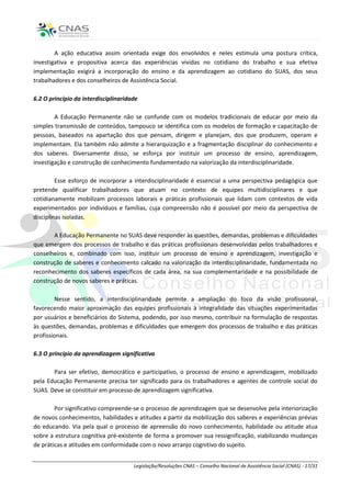 A ação educativa assim orientada exige dos envolvidos e neles estimula uma postura crítica,
investigativa e propositiva acerca das experiências vividas no cotidiano do trabalho e sua efetiva
implementação exigirá a incorporação do ensino e da aprendizagem ao cotidiano do SUAS, dos seus
trabalhadores e dos conselheiros de Assistência Social.

6.2 O princípio da interdisciplinaridade

        A Educação Permanente não se confunde com os modelos tradicionais de educar por meio da
simples transmissão de conteúdos, tampouco se identifica com os modelos de formação e capacitação de
pessoas, baseados na apartação dos que pensam, dirigem e planejam, dos que produzem, operam e
implementam. Ela também não admite a hierarquização e a fragmentação disciplinar do conhecimento e
dos saberes. Diversamente disso, se esforça por instituir um processo de ensino, aprendizagem,
investigação e construção de conhecimento fundamentado na valorização da interdisciplinaridade.

         Esse esforço de incorporar a interdisciplinaridade é essencial a uma perspectiva pedagógica que
pretende qualificar trabalhadores que atuam no contexto de equipes multidisciplinares e que
cotidianamente mobilizam processos laborais e práticas profissionais que lidam com contextos de vida
experimentados por indivíduos e famílias, cuja compreensão não é possível por meio da perspectiva de
disciplinas isoladas.

       A Educação Permanente no SUAS deve responder às questões, demandas, problemas e dificuldades
que emergem dos processos de trabalho e das práticas profissionais desenvolvidas pelos trabalhadores e
conselheiros e, combinado com isso, instituir um processo de ensino e aprendizagem, investigação e
construção de saberes e conhecimento calcado na valorização da interdisciplinaridade, fundamentada no
reconhecimento dos saberes específicos de cada área, na sua complementaridade e na possibilidade de
construção de novos saberes e práticas.

        Nesse sentido, a interdisciplinaridade permite a ampliação do foco da visão profissional,
favorecendo maior aproximação das equipes profissionais à integralidade das situações experimentadas
por usuários e beneficiários do Sistema, podendo, por isso mesmo, contribuir na formulação de respostas
às questões, demandas, problemas e dificuldades que emergem dos processos de trabalho e das práticas
profissionais.

6.3 O princípio da aprendizagem significativa

       Para ser efetivo, democrático e participativo, o processo de ensino e aprendizagem, mobilizado
pela Educação Permanente precisa ter significado para os trabalhadores e agentes de controle social do
SUAS. Deve se constituir em processo de aprendizagem significativa.

        Por significativo compreende-se o processo de aprendizagem que se desenvolve pela interiorização
de novos conhecimentos, habilidades e atitudes a partir da mobilização dos saberes e experiências prévias
do educando. Via pela qual o processo de apreensão do novo conhecimento, habilidade ou atitude atua
sobre a estrutura cognitiva pré-existente de forma a promover sua ressignificação, viabilizando mudanças
de práticas e atitudes em conformidade com o novo arranjo cognitivo do sujeito.


                                      Legislação/Resoluções CNAS – Conselho Nacional de Assistência Social (CNAS) - 17/31
 